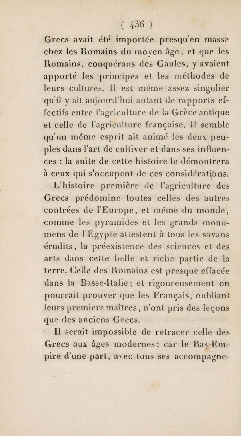 Grecs avait été importée presqu’en masse chez les Romains du moyen âge, et que les Romains, conquérans des Gaules, y avaient apporté les principes et les méthodes de leurs cukores. li est même assez singulier qu’il y ait aujourd’hui autant de rapports ef¬ fectifs entre l’agriculture de la Grèce antique et celle de l’agricolture française, il semble qu’un même esprit ait animé les deux peu¬ ples dans l’art de cultiver et dans ses influen¬ ces : la suite de cette histoire le démontrera à ceux qui s’occupent de ces considératihns. L’histoire première de l’agriculture des Grecs prédomine toutes celles des autres contrées de l’Europe, et meme du monde, comme les pyramides et les grands monu- mens de l’Egypte attestent à tous les savans érudits, la préexistence des sciences et des arts dans cette belle et riche partie de la terre. Celle des Romains est presque effacée dans la Basse-Italie; et rigoureusement on pourrait prouver que les Français, oubliant leurs premiers maîtres, n’ont pris des leçons que des anciens Grecs. Il serait impossible de retracer celle des Grecs aux âges modernes; car le Bas-Em¬ pire d’une part, avec tous ses accompagne-
