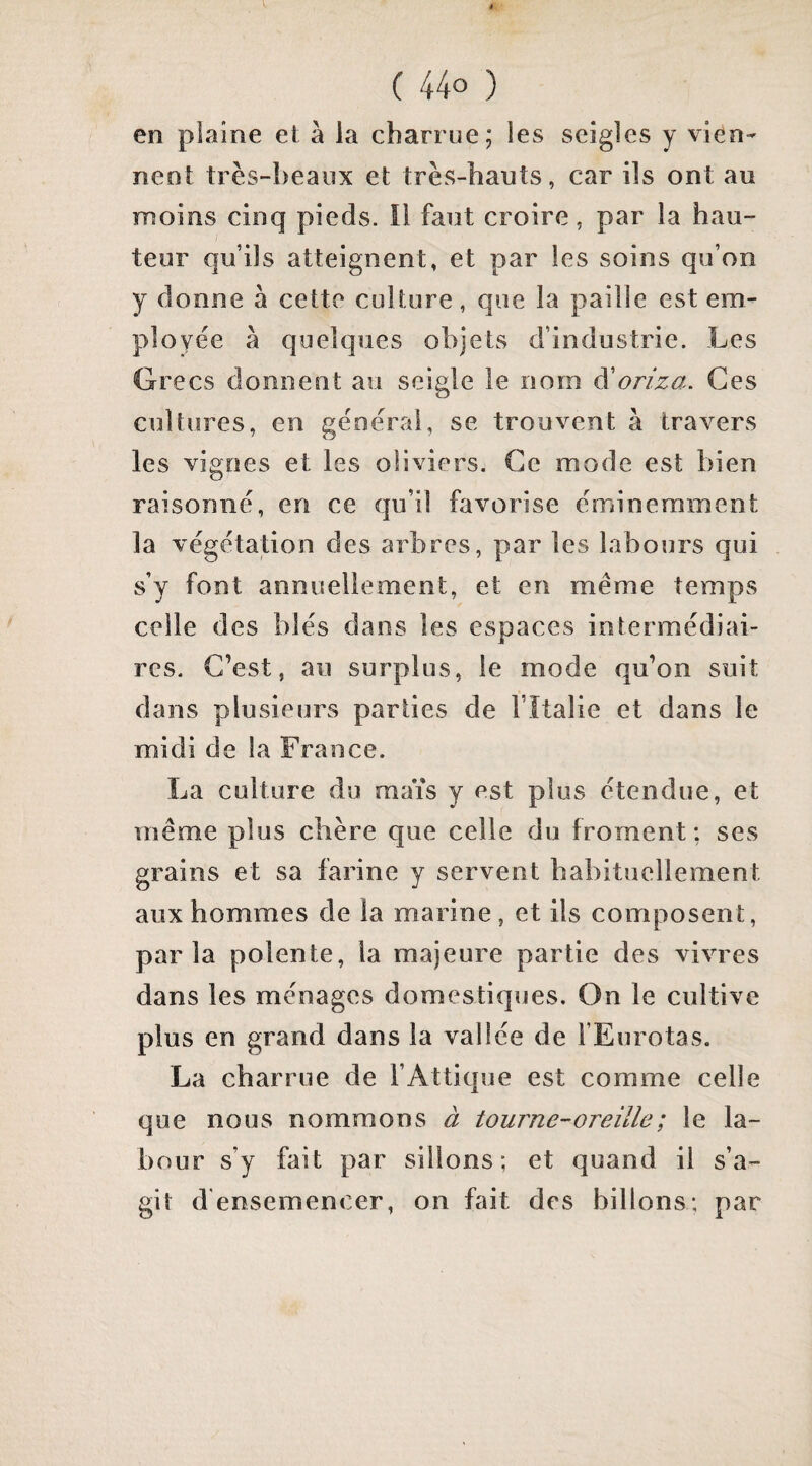 en plaine et à la charrue; les seigles y vien¬ nent très-beaux et très-hauts, car ils ont au moins cinq pieds. îl faut croire, par la hau¬ teur qu’ils atteignent, et par les soins qu’on y donne à cette culture, que la paille est em¬ ployée à quelques objets d’industrie. Les Gre CS donnent au seigle le nom à'oriza. Ces cultiïres, en générai, se trouvent à travers les vignes et les oliviers. Ce mode est bien raisonné, en ce qu’il favorise éminemment la végétation des arbres, par les labours qui s’y font annuellement, et en même temps celle des blés dans les espaces intermédiai¬ res. C’est, au surplus, le mode qu’on suit dans plusieurs parties de l’îtalie et dans le midi de la France. La culture du maïs y est plus étendue, et même plus chère que celle du froment: ses grains et sa farine y servent habituellement aux hommes de la marine, et ils composent, parla polente, la majeure partie des vivres dans les ménages domestiques. On le cultive plus en grand dans la vallée de FEurotas. La charrue de l’Attique est comme celle que nous nommons à tourne-oreille ; le la¬ bour s’y fait par sillons; et quand il s’a¬ git d'ensemencer, on fait des billons; par