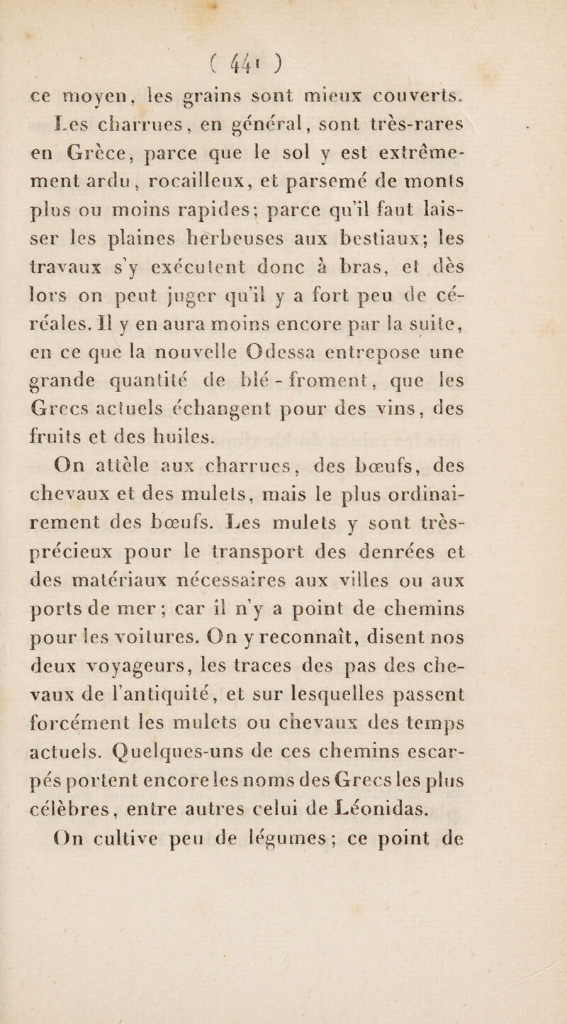 ( 44' ) ce moyen, les grains sont mieux couverts. Les charrues, en général, sont très-rares en Grèce, parce que le sol y est extrême¬ ment ardu, rocailleux, et parsemé de monts plus ou moins rapides; parce qu’il faut lais¬ ser les plaines herbeuses aux bestiaux; les travaux s’y exécutent donc a bras, et dès lors on peut juger qu’il y a fort peu de cé¬ réales. Il y en aura moins encore par la suite, en ce que la nouvelle Odessa entrepose une grande quantité de blé-froment, que les Grecs actuels échangent pour des vins, des fruits et des huiles. On attèle aux charrues, des bœufs, des chevaux et des mulets, mais le plus ordinai¬ rement des bœufs. Les mulets y sont très- précieux pour le transport des denrées et des matériaux nécessaires aux villes ou aux ports de mer; car il n’y a point de chemins pour les voitures. On y reconnaît, disent nos deux voyageurs, les traces des pas des che¬ vaux de l’antiquité, et sur lesquelles passent forcément les mulets ou chevaux des temps actuels. Quelques-uns de ces chemins escar¬ pés portent encore les noms des Grecs les plus célèbres, entre autres celui de Léonidas. On cultive peu de légumes; ce point de