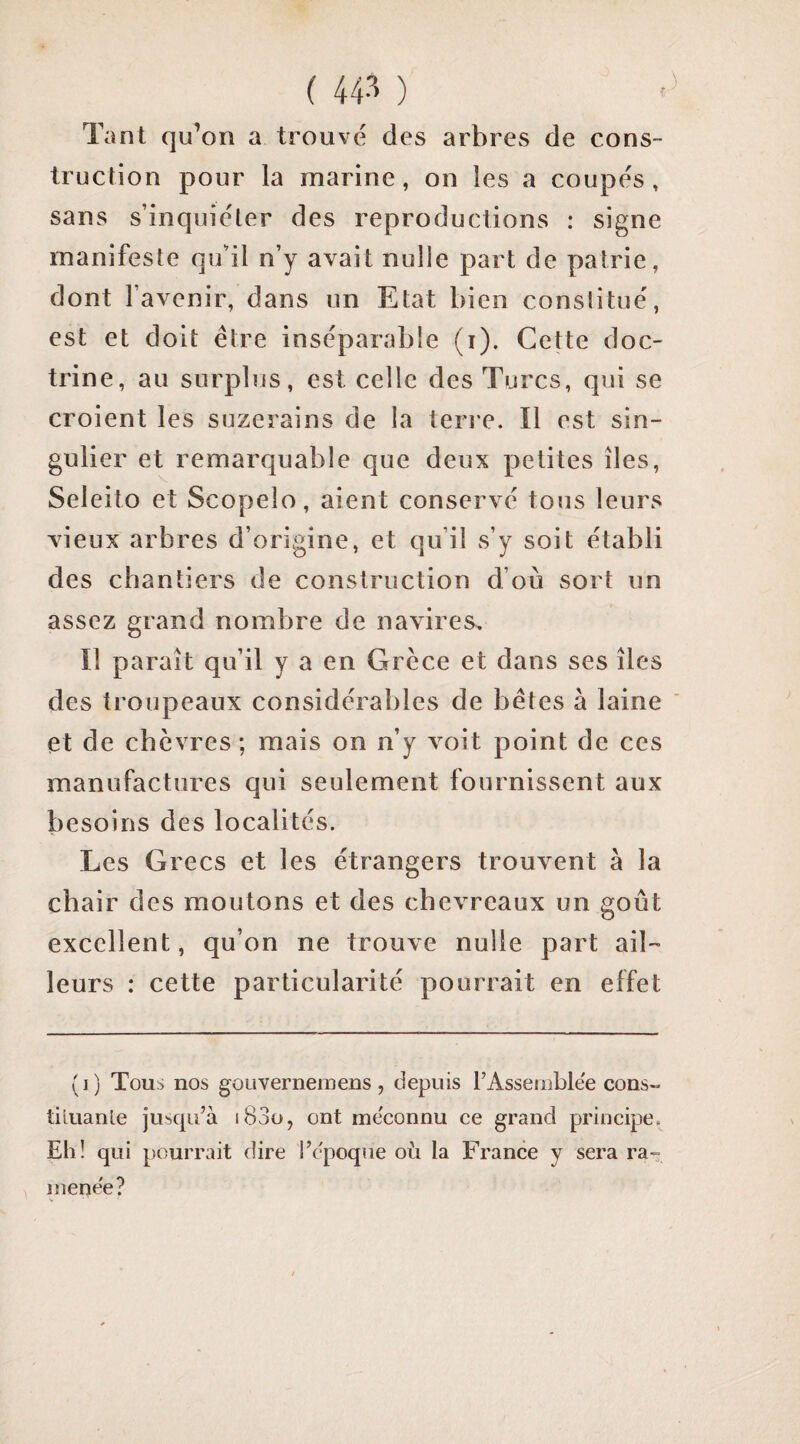 ( 44-'^ ) Tant qu’on a trouvé des arbres de cons¬ truction pour la marine, on les a coupés, sans s’inquiéter des reproductions : signe manifeste qu’il n’y avait nulle part de patrie, dont l’avenir, dans un Etat bien constitué, est et doit être inséparable (i). Cette doc¬ trine, au surplus, est celle des Turcs, qui se croient les suzerains de la teri e. Il est sin¬ gulier et remarquable que deux petites îles, Seleito et Scopelo, aient conservé tous leurs vieux arbres d’origine, et qu’il s’y soit établi des chantiers de construction d’où sort un assez grand nombre de navires. Il paraît qu’il y a en Grèce et dans ses îles des troupeaux considérables de bétes à laine et de chèvres ; mais on n’y voit point de ces manufactures qui seulement fournissent aux besoins des localités. Les Grecs et les étrangers trouvent à la chair des moutons et des chevreaux on goût excellent, qu’on ne trouve nulle part ail¬ leurs ; cette particularité pourrait en effet (i) Tous nos goLivernemens, depuis TAsseiiiblee cons~ tiluante jusqu’à i83ü, ont méconnu ce grand principe, Eli! qui pourrait dire l’époque où la France y sera ra¬ menée?