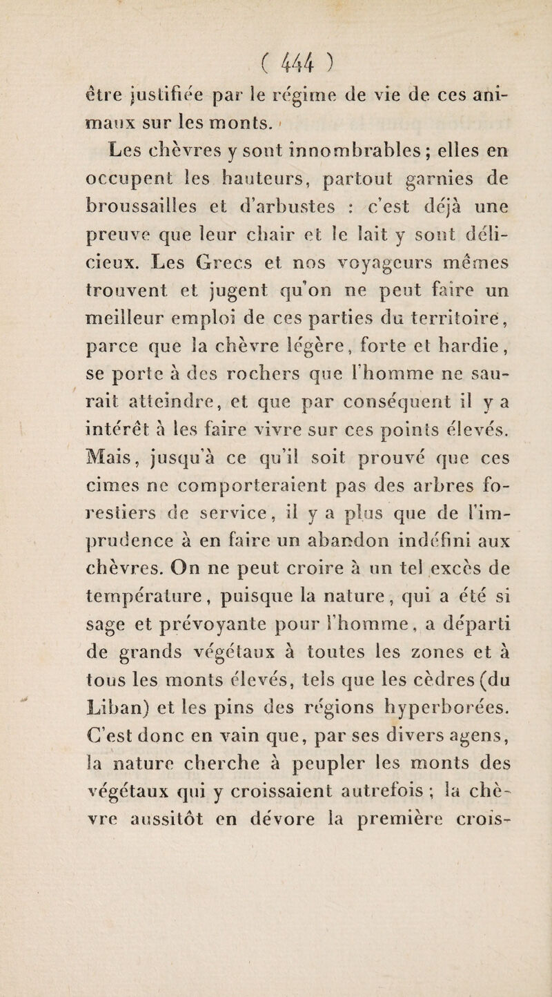 être justifiée par le régime de vie de ces ani¬ maux sur les monts. - Les chèvres y sont innombrables; elles en occupent les hauteurs, partout garnies de broussailles et d’arbustes : c’est déjà une preuve que leur chair et le lait y sont déli¬ cieux. Les Grecs et nos voyageurs mêmes trouvent et jugent qu’on ne peut faire un meilleur emploi de ces parties du territoire, parce que la chèvre légère, forte et hardie, se porte à des rochers que l’homme ne sau¬ rait atteindre, et que par conséquent il y a intérêt à les faire vivre sur ces points élevés. Mais, jusqu’à ce qu’il soit prouvé que ces cimes ne comporteraient pas des arbres fo¬ restiers de service, il y a plus que de l’im¬ prudence à en faire un abandon indéfini aux chèvres. On ne peut croire à un tel excès de température, puisque la nature, qui a été si sage et prévoyante pour l’homme, a départi de grands végétaux à toutes les zones et à tous les monts élevés, tels que les cèdres (du Liban) et les pins des régions hyperborées. C’est donc en vain que, par ses divers agens, la nature cherche à peupler les monts des végétaux qui y croissaient autrefois ; la chè¬ vre aussitôt en dévore la première crois-