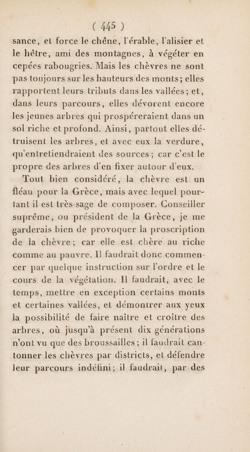 sance, et force le chêne, l’êrable, l’alisier et le hêtre, arni des montagnes, à végéter en cepées rabougries. Mais les chèvres ne sont pas toujours sur les hauteurs des monts; elles rapportent leurs tributs dans les vallées ; et, dans leurs parcours, elles dévorent encore les jeunes arbres qui prospéreraient dans un sol riche et profond. Ainsi, partout elles dé¬ truisent les arbres, et avec eux la verdure, qu’entretiendraient des sources; car c’est le propre des arbres d’en fixer autour d’eux. Tout bien considéré, la chèvre est un fléau pour la Grèce, mais avec lequel pour^ tant il est très-sage de composer. Conseiller suprême, ou président de la Grèce, je me garderais bien de provoquer la proscription de la chèvre ; car elle est chère au riche comme au pauvre. Il faudrait donc commen¬ cer par quelque instruction sur l’ordre et le cours de la végétation. Il faudrait, avec le temps, mettre en exception certains monts et certaines vallées, et démontrer aux yeux la possibilité de faire naître et croître des arbres, où jusqu’à présent dix générations n’ont vu que des broussailles ; il faudrait can¬ tonner les chèvres par districts, et défendre leur parcours indéfini; il faudrait, par des
