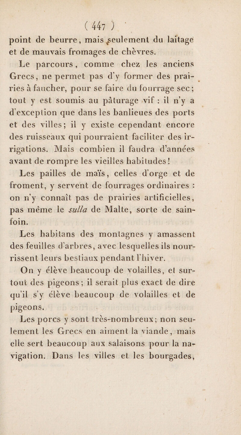 point de beurre, mais ^seulement du laitage et de mauvais fromages de chèvres. Le parcours, comme chez les anciens Grecs, ne permet pas d’y former des prai¬ ries à faucher, pour se faire du fourrage sec; tout y est soumis au pâturage .vif : il n’y a d’exception que dans les banlieues des ports et des villes; il y existe cependant encore des ruisseaux qui pourraient faciliter des ir¬ rigations. Mais combien il faudra d’années avant de rompre les vieilles habitudes! Les pailles de maïs, celles d’orge et de froment, y servent de fourrages ordinaires : on n’y connaît pas de prairies artificielles, pas même le sulla de Malte, sorte de sain¬ foin. Les habitans des montagnes y amassent des feuilles d’arbres, avec lesquelles ils nour¬ rissent leurs bestiaux pendant l’hiver. On y élève beaucoup de volailles, et sur¬ tout des pigeons; il serait plus exact de dire qu’il s’y élève beaucoup de volailles et de pigeons. Les porcs y sont très-nombreux; non seu¬ lement les Grecs en aiment la viande, mais elle sert beaucoup aux salaisons pour la na¬ vigation. Dans les villes et les bourgades,