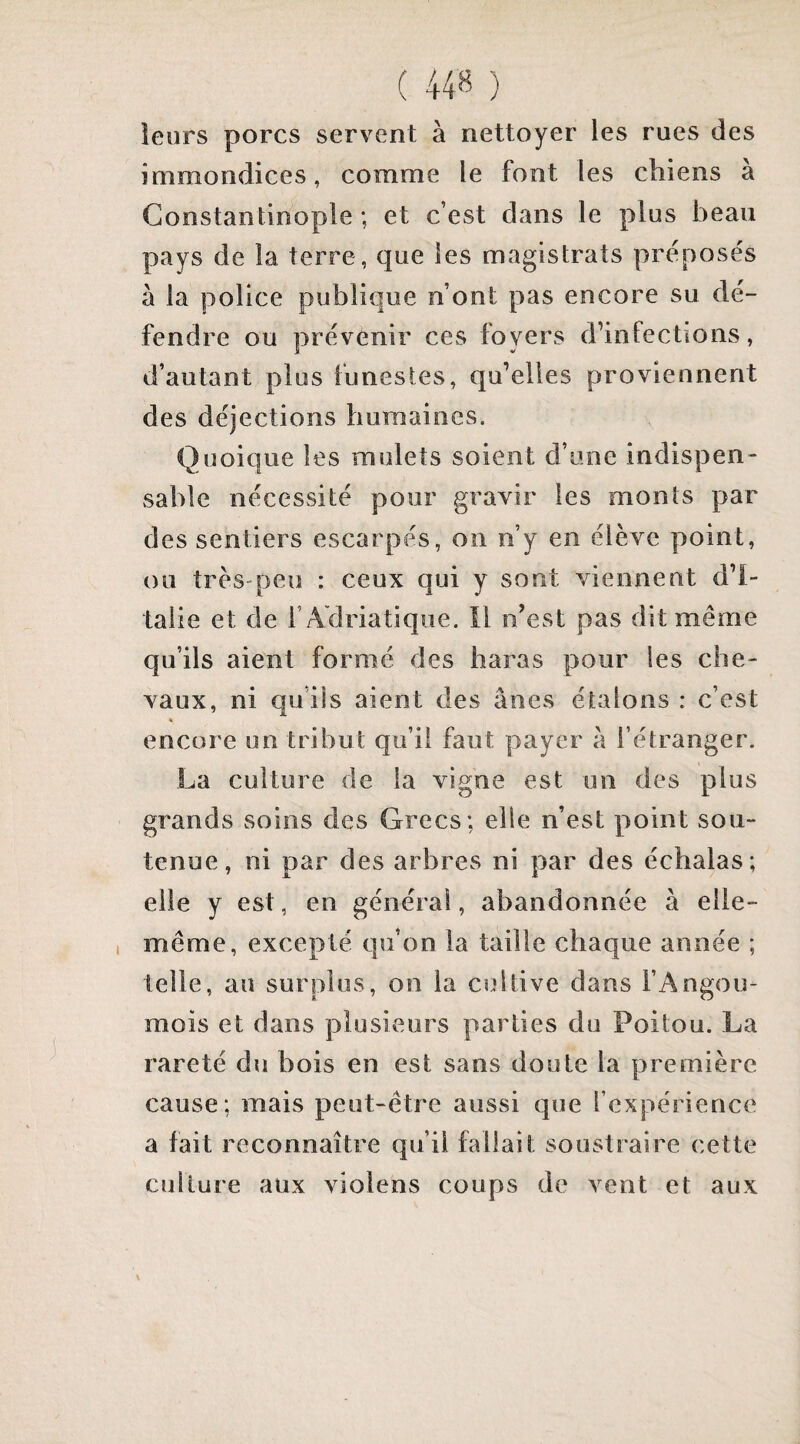 ( 44^ ) leurs porcs servent à nettoyer les rues des immondices, comme le font les chiens à Constantinople ; et c’est dans le plus beau pays de la terre, que les magistrats préposés à la police publique n’ont pas encore su dé¬ fendre ou prévenir ces foyers d’infectïons, d’autant plus funestes, qu’elles proviennent des déjections humaines. Quoique les mulets soient d’une indispen¬ sable nécessité pour gravir les monts par des sentiers escarpés, on n’y en élève point, ou très-peu : ceux qui y sont viennent d’I¬ talie et de r Adriatique. Il n’est pas dit même qu’ils aient formé des haras pour les che¬ vaux, ni qu’ils aient des ânes étalons : c’est « encore un tribut qu’il faut payer a l’étranger. La culture de la vigne est un des plus grands soins des Grecs; elle n’est point sou¬ tenue, ni par des arbres ni par des échalas ; elle y est, en général, abandonnée à elle- même, excepté qu’on la taille chaque année ; telle, au surplus, on la cultive dans l’Angou- mois et dans plusieurs parties du Poitou. La rareté du bois en est sans doute la première cause; mais peut-être aussi que l’expérience a fait reconnaître qu’il fallait soustraire cette culture aux violens coups de vent et aux