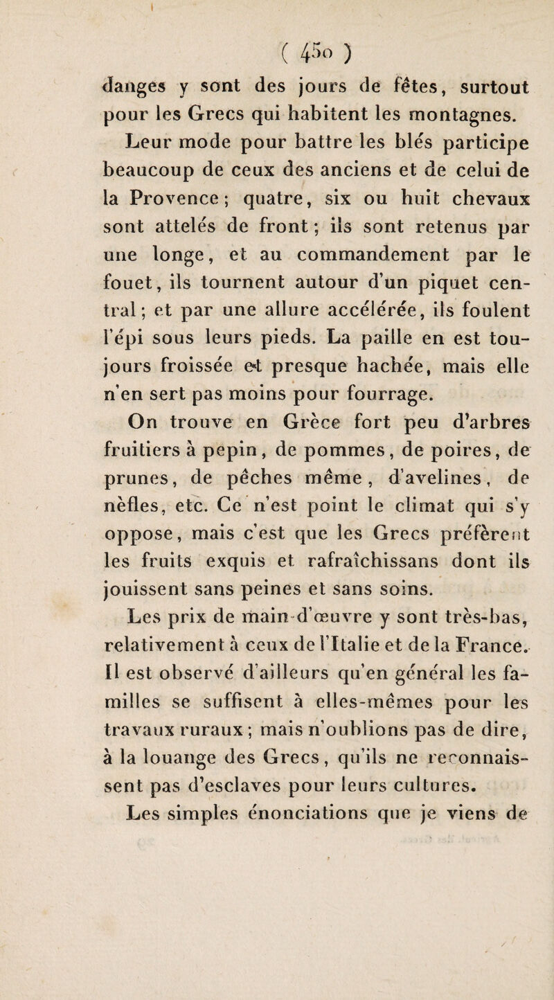 ( ) (langes y sont des jours de fêtes, surtout pour les Grecs qui habitent les montagnes. Leur mode pour battre les blés participe beaucoup de ceux des anciens et de celui de la Provence; quatre, six ou huit chevaux sont attelés de front ; ils sont retenus par une longe, et au commandement par le fouet, ils tournent autour d’un piquet cen¬ tral; et par une allure accélérée, ils foulent l’épi sous leurs pieds. La paille en est tou¬ jours froissée et presque hachée, mais elle n’en sert pas moins pour fourrage. On trouve en Grèce fort peu d’arbres fruitiers à pépin, de pommes, de poires, de prunes, de pêches même, d’avelines, de nèfles, etc. Ce n’est point le climat qui s’y oppose, mais c’est que les Grecs préfèrent les fruits exquis et rafraîchissans dont ils jouissent sans peines et sans soins. Les prix de main-d’œuvre y sont très-bas, relativement à ceux de l’Italie et de la France. Il est observé d’ailleurs qu’en général les fa¬ milles se suffisent à elles-mêmes pour les travaux ruraux ; mais n’oublions pas de dire, à la louange des Grecs, qu’ils ne reconnais¬ sent pas d’esclaves pour leurs cultures. Les simples énonciations que je viens de
