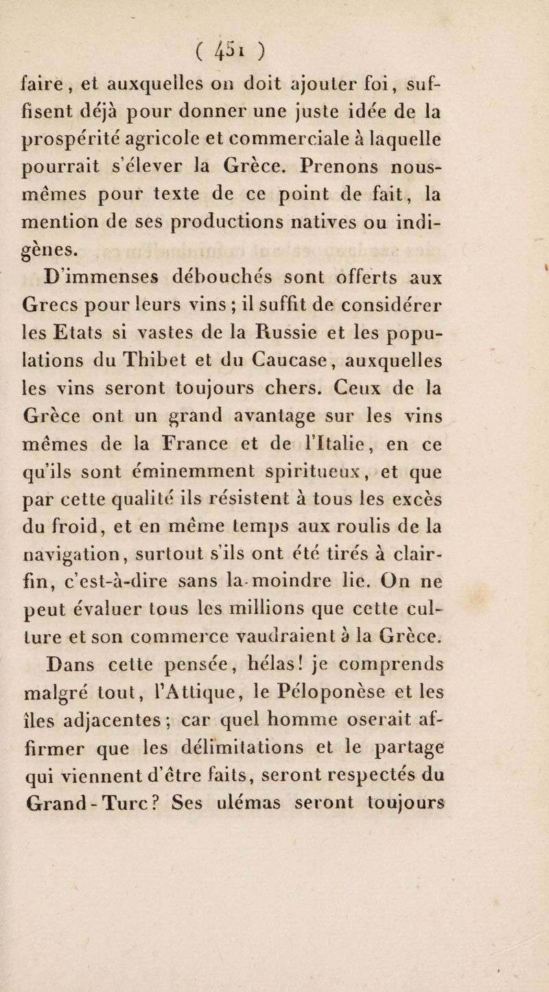 faire, et auxquelles on doit ajouter foi, suf¬ fisent déjà pour donner une juste idée de la prospérité agricole et commerciale à laquelle pourrait s’élever la Grèce. Prenons nous- mêmes pour texte de ce point de fait, la mention de ses productions natives ou indi¬ gènes. D’immenses débouchés sont offerts aux Grecs pour leurs vins ; il suffit de considérer les Etats si vastes de la Russie et les popu¬ lations du Thibet et du Caucase, auxquelles les vins seront toujours chers. Ceux de la Grèce ont un grand avantage sur les vins mêmes de la France et de l’Italie, en ce qu’ils sont éminemment spiritueux, et que par cette qualité ils résistent à tous les excès du froid, et en même temps aux roulis de la navigation, surtout s’ils ont été tirés à clair- fin, c’est-à-dire sans la-moindre lie. On ne peut évaluer tous les millions que cette cul¬ ture et son commerce vaudraient à la Grèce. Dans cette pensée, hélas! je comprends malgré tout, TAttique, le Péloponèse et les îles adjacentes ; car quel homme oserait af¬ firmer que les délimitations et le partage qui viennent d’être faits, seront respectés du Grand-Turc? Ses ulémas seront toujours