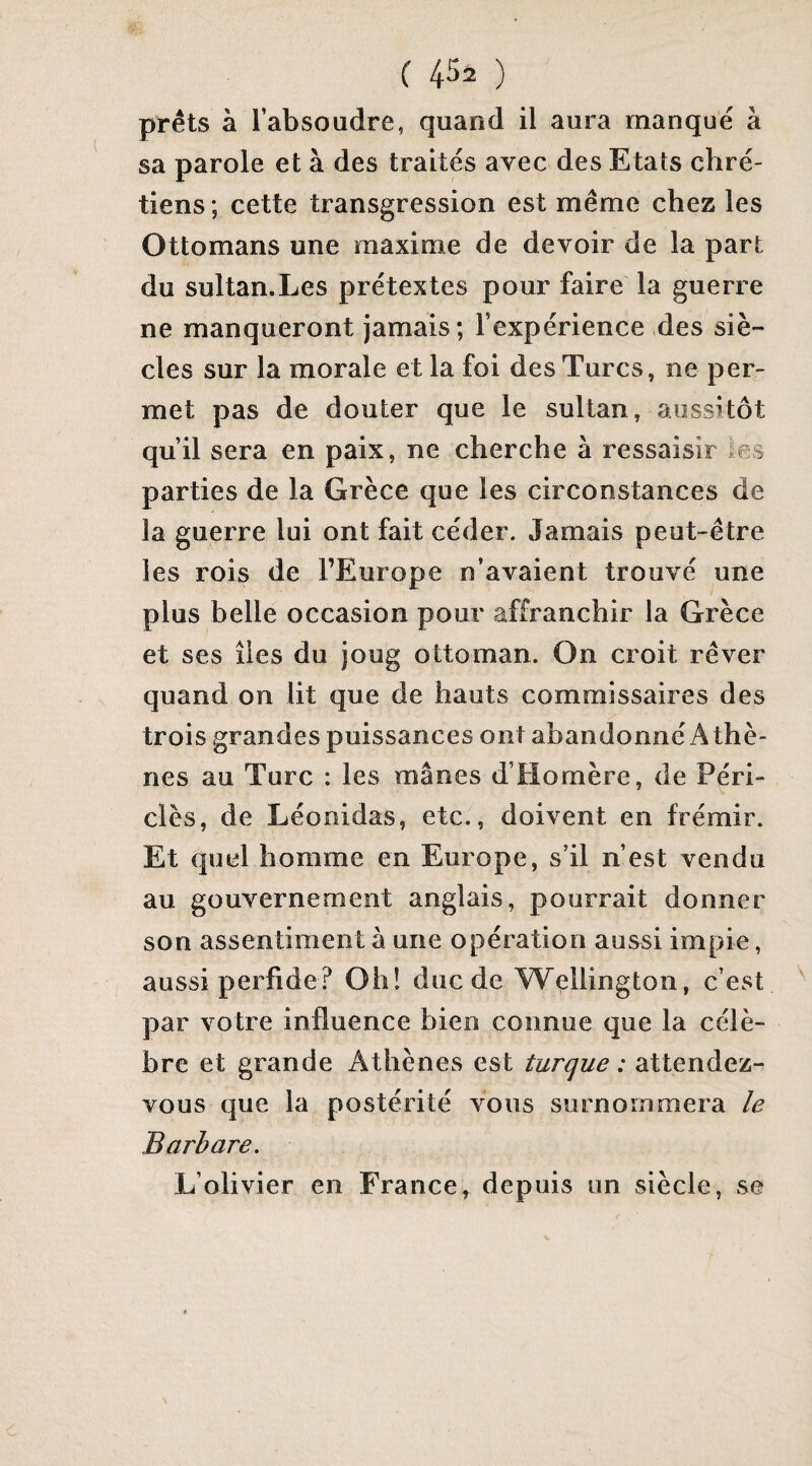 prêts à l’absoudre, quand il aura manqué à sa parole et à des traités avec des Etats chré¬ tiens ; cette transgression est même chez les Ottomans une maxime de devoir de la part du sultan.Les prétextes pour faire la guerre ne manqueront jamais; l’expérience des siè¬ cles sur la morale et la foi des Turcs, ne per¬ met pas de douter que le sultan, aussitôt qu’il sera en paix, ne cherche à ressaisir les parties de la Grèce que les circonstances de la guerre lui ont fait céder. Jamais peut-être les rois de l’Europe n’avaient trouvé une plus belle occasion pour affranchir la Grèce et ses îles du joug ottoman. On croit rêver quand on lit que de hauts commissaires des trois grandes puissances ont abandonné Athè¬ nes au Turc : les mânes d’Homère, de Péri- clès, de Léonidas, etc., doivent en frémir. Et quel homme en Europe, s’il n’est vendu au gouvernement anglais, pourrait donner son assentiment à une opération aussi impie, aussi perfide? Oh! duc de W^ellington, c’est par votre influence bien connue que la célè¬ bre et grande Athènes est turque : attendez- vous que la postérité vous surnommera le Barbare. L’olivier en France, depuis un siècle, se