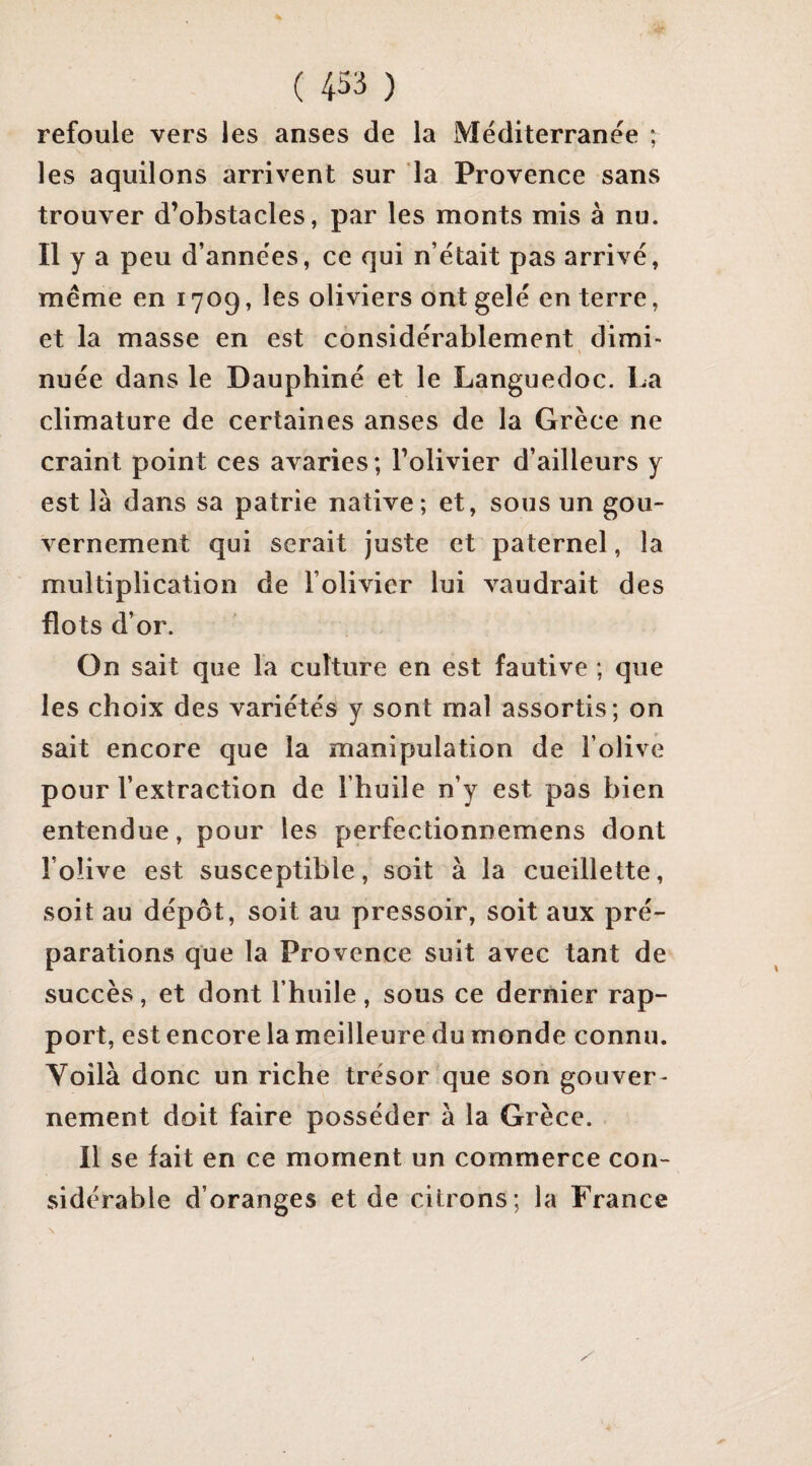 refoule vers les anses de la Méditerranée ; les aquilons arrivent sur la Provence sans trouver d’obstacles, par les monts mis à nu. Il y a peu d’années, ce qui n’était pas arrivé, meme en 1709, les oliviers ont gelé en terre, et la masse en est considérablement dimi¬ nuée dans le Dauphiné et le Languedoc. La climature de certaines anses de la Grèce ne craint point ces avaries; l’olivier d’ailleurs y est là dans sa patrie native; et, sous un gou¬ vernement qui serait juste et paternel, la multiplication de l’olivier lui vaudrait des flots d’or. On sait que la culture en est fautive ; que les choix des variétés y sont mal assortis; on sait encore que la manipulation de l’olive pour l’extraction de l’huile n’y est pas bien entendue, pour les perfectionnemens dont l’olive est susceptible, soit à la cueillette, soit au dépôt, soit au pressoir, soit aux pré¬ parations que la Provence suit avec tant de succès, et dont l’huile, sous ce dernier rap¬ port, est encore la meilleure du monde connu. Yoilà donc un riche trésor que son gouver¬ nement doit faire posséder à la Grèce. Il se fait en ce moment un commerce con¬ sidérable d’oranges et de citrons; la France