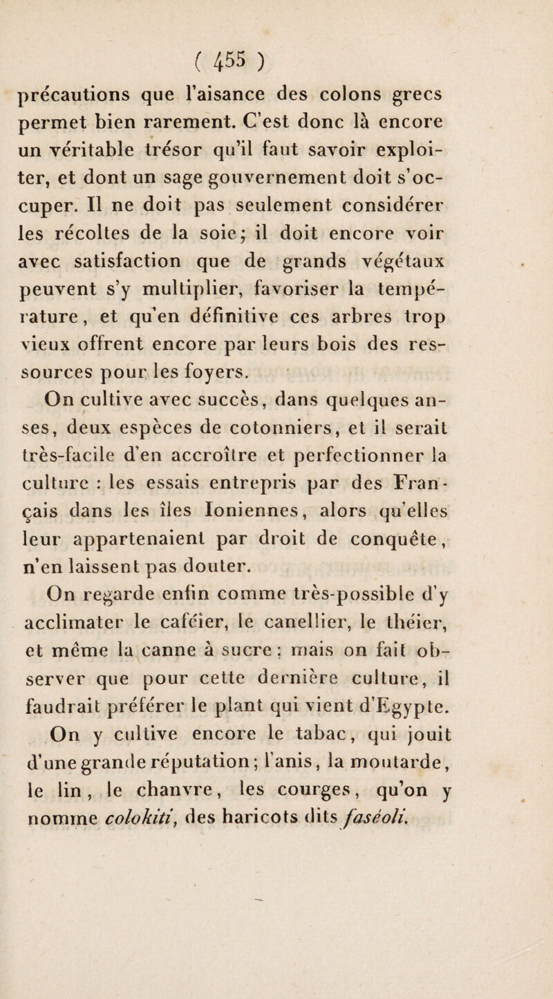 précautions que l’aisance des colons grecs permet bien rarement. C’est donc là encore un véritable trésor qu’il faut savoir exploi¬ ter, et dont un sage gouvernement doit s’oc¬ cuper. Il ne doit pas seulement considérer les récoltes de la soie; il doit encore voir avec satisfaction que de grands végétaux peuvent s’y multiplier, favoriser la tempé¬ rature , et qu’en définitive ces arbres trop vieux offrent encore par leurs bois des res¬ sources pour, les foyers. On cultive avec succès, dans quelques an¬ ses, deux espèces de cotonniers, et il serait très-facile d’en accroître et perfectionner la culture : les essais entrepris par des Fran¬ çais dans les îles Ioniennes, alors qu’elles leur appartenaient par droit de conquête, n’en laissent pas douter. On regarde enfin comme très-possible d’y acclimater le caféier, le canellier, le théier, et même la canne à sucre; mais on fait ob¬ server que pour cette dernière culture, il faudrait préférer le plant qui vient d’Egypte. On y cultive encore le tabac, qui jouit d’une grande réputation; l’anis, la moutarde, le lin, le chanvre, les courges, qu’on y nomme colokiti, des haricots dits faséoîi.