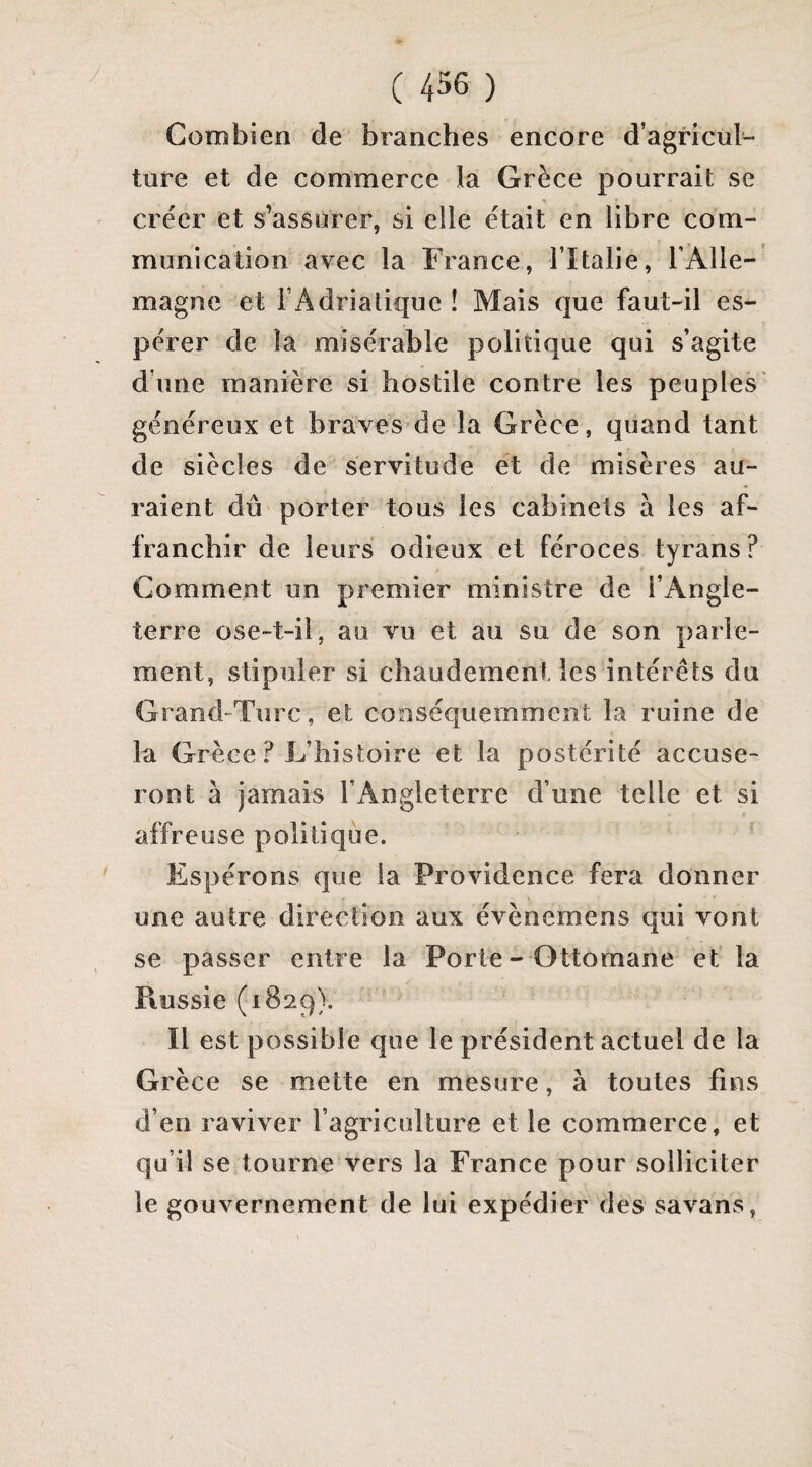 Combien de branches encore d’agricul¬ ture et de commerce la Grèce pourrait se créer et s’assurer, si elle était en libre com¬ munication avec la France, l’Italie, l’Alle¬ magne et l’Adriatique ! Mais que faut-il es¬ pérer de la misérable politique qui s’agite d’une manière si hostile contre les peuples' généreux et braves de la Grèce, quand tant de siècles de servitude et de misères au¬ raient dû porter tous les cabinets à les af¬ franchir de leurs odieux et féroces tyrans ? Comment un premier ministre de l’Angle¬ terre ose-t-il, au vu et au su de son parle¬ ment, stipuler si chaudement les intérêts du Grand-Turc, et conséquemment la ruine de la Grèce ? L’histoire et la postérité accuse¬ ront à jamais l’Angleterre d’une telle et si affreuse politique. Espérons que la Providence fera donner une autre direction aux évènemens qui vont se passer entre la Porte- Ottomane et la y Piussie (1829). Il est possible que le président actuel de la Grèce se mette en mesure, à toutes fins d’en raviver l’agriculture et le commerce, et qu’il se tourne vers la France pour solliciter le gouvernement de lui expédier des savans,