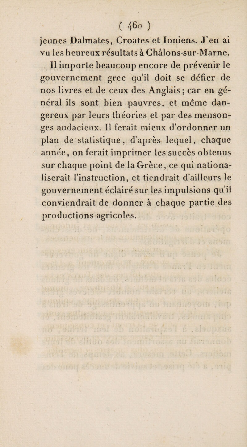 jeunes Daimates, Croates et Ioniens. J’en ai vu les heureux résultats à Châlons-sur-Marne. Il importe beaucoup encore de prévenir le gouvernement grec qu’il doit se défier de nos livres et de ceux des Anglais; car en gé¬ néral ils sont bien pauvres, et meme dan¬ gereux par leurs théories et par des menson¬ ges audacieux. Il ferait mieux d’ordonner un plan de statistique, d’après lequel, chaque année, on ferait imprimer les succès obtenus sur chaque point de la Grèce, ce qui nationa¬ liserait l’instruction, et tiendrait d’ailleurs le gouvernement éclairé sur les impulsions qu’il conviendrait de donner à chaque partie des productions agricoles.