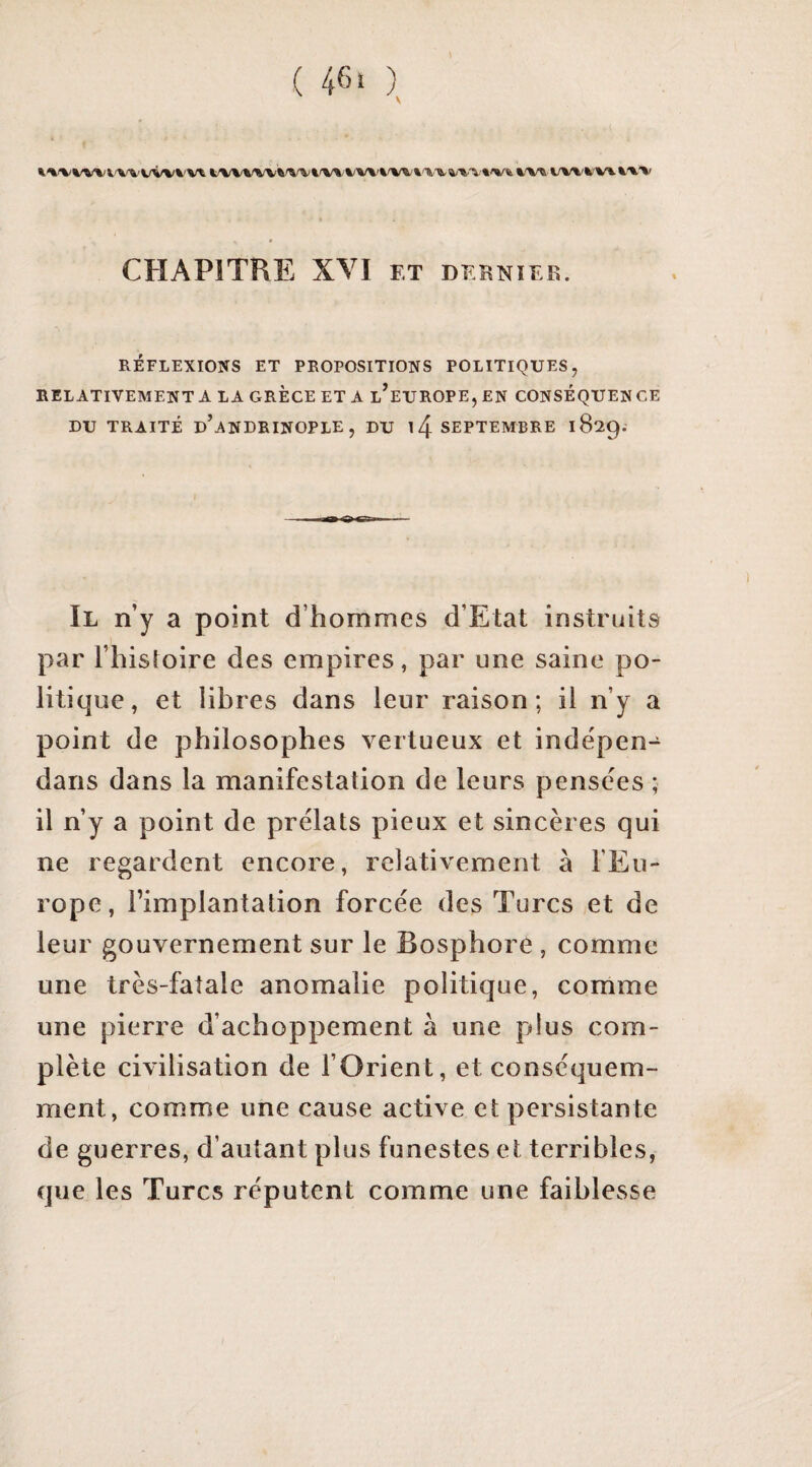 K^'V^/Wi'V^'VVVVVt li^/V%^A/VWW%'WVW^A'Tt'T6-^-%.'V t'Vfe %^A/%'Và'Vl ^'%.'V CHAPITRE XVI ET DEENIEK. RÉFLEXIONS ET PROPOSITIONS POLITIQUES, RELATIVEMENT A LA GRECE ET A l’euROPE,EN CONSÉQUENCE DU TRAITÉ d’aNDRINOPLE , DU l4 SEPTEMBRE 1829. Il n’y a point d’hommes d’Etat instruits par l’histoire des empires, par une saine po¬ litique, et libres dans leur raison; il n’y a point de philosophes vertueux et indépen- dans dans la manifestation de leurs pensces ; il n’y a point de prélats pieux et sincères qui ne regardent encore, relativement à l’Eu¬ rope, l’implantation forcée des Turcs et de leur gouvernement sur le Bosphore , comme une très-fatale anomalie politique, comme une pierre d’achoppement à une plus com¬ plète civilisation de l’Orient, et conséquem¬ ment, comme une cause active et persistante de guerres, d’autant plus funestes et terribles, que les Turcs réputent comme une faiblesse