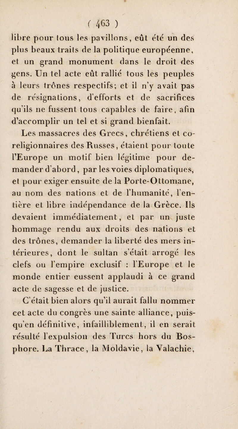 libre pour tous les pavillons, eût etc un dCvS plus beaux traits de la politique européenne, et un grand monument dans le droit des gens. Un tel acte eût rallié tous les peuples à leurs trônes respectifs; et il n’y avait pas de résignations, d’efforts et de sacrifices qu’ils ne fussent tous capables de faire, afin d’accomplir un tel et si grand bienfait. Les massacres des Grecs, chrétiens et co¬ religionnaires des Russes, étaient pour toute l’Europe un motif bien légitime pour de¬ mander d’abord, par les voies diplomatiques, et pour exiger ensuite de la Porte-Ottomane, au nom des nations et de l’humanité, l’en¬ tière et libre indépendance de la Grèce. Ils devaient immédiatement, et par un juste hommage rendu aux droits des nations et des trônes, demander la liberté des mers in¬ térieures, dont le sultan s’était arrogé les clefs ou l’empire exclusif : l’Europe et le monde entier eussent applaudi à ce grand acte de sagesse et de justice. C’était bien alors qu’il aurait fallu nommer cet acte du congrès une sainte alliance, puis- qu’en définitive, infailliblement, il en serait résulté l’expulsion des Turcs hors du Bos¬ phore. La Thrace, la Moldavie, la Valachie,