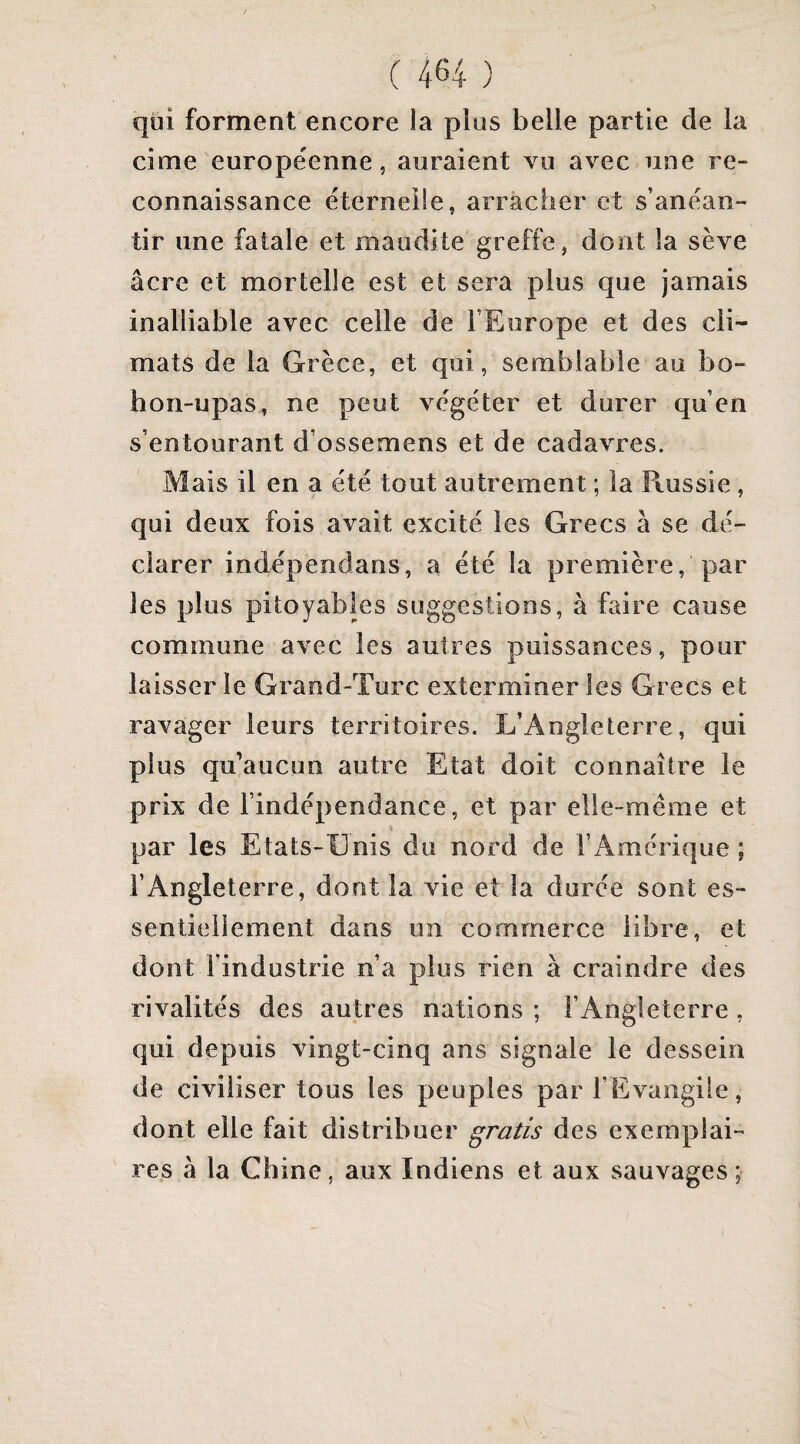 qui forment encore la plus belle partie de la cime europe'enne 5 auraient vu avec une re¬ connaissance éternelle, arràcher et s’anéan¬ tir une fatale et maudite greffe, dont la sève âcre et mortelle est et sera plus que jamais inalliable avec celle de l’Europe et des cli¬ mats de la Grèce, et qui, semblable au bo- hon-upas, ne peut végéter et durer qu’en s’entourant d’ossemens et de cadavres. Mais il en a été tout autrement ; la Russie, qui deux fois avait excité les Grecs à se dé¬ clarer indépendans, a été la première, par les plus pitoyables suggestions, à faire cause commune avec les autres puissances , pour laisser le Grand-Turc exterminer les Grecs et ravager leurs territoires. L’Angleterre, qui plus qu’aucun autre Etat doit connaître le prix de l’indépendance, et par elle-même et par les Etats-Unis du nord de l’Amérique; l’Angleterre, dont la vie et la durée sont es¬ sentiellement dans un commerce libre, et dont l’industrie n’a plus rien à craindre des rivalités des autres nations ; l’Angleterre , qui depuis vingt-cinq ans signale le dessein de civiliser tous les peuples par l’Evangile, dont elle fait distribuer gratis des exemplai¬ res à la Chine, aux Indiens et aux sauvages;