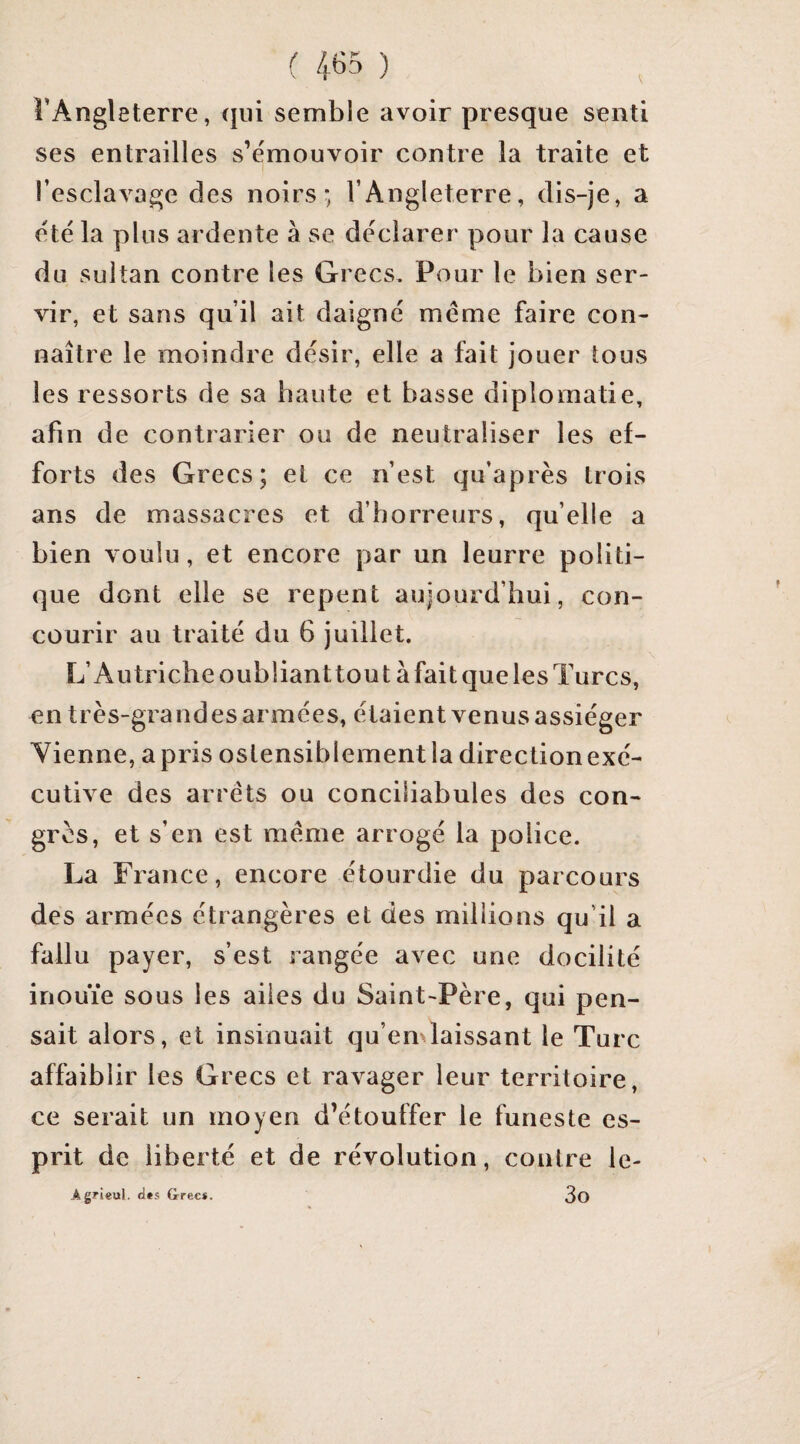 U65 ) l’Angleterre, qui semble avoir presque senti ses entrailles s’e'mouvoir contre la traite et l’esclavage des noirs*, l’Angleterre, dis-je, a été la plus ardente à se déclarer pour la cause du sultan contre les Grecs. Pour le bien ser¬ vir, et sans qu’il ait daigné meme faire con¬ naître le moindre désir, elle a fait jouer tous les ressorts de sa haute et basse diplomatie, afin de contrarier ou de neutraliser les ef¬ forts des Grecs; et ce n’est qii’après trois ans de massacres et d’horreurs, qu’elle a bien voulu, et encore par un leurre politi¬ que dont elle se repent aujourd’hui, con¬ courir au traité du 6 juillet. L’Autriche oubliant tou ta fait que les Turcs, en très-grandes armées, étaient venus assiéger Vienne, apris ostensiblement la directionexé- cutive des arrêts ou conciliabules des con¬ grès, et s’en est même arrogé la police. La France, encore étourdie du parcours des armées étrangères et des millions qu’il a fallu payer, s’est rangée avec une docilité inouïe sous les ailes du Saint-Père, qui pen¬ sait alors, et insinuait qu’emlaissant le Turc affaiblir les Grecs et ravager leur territoire, ce serait un moyen d’étouffer le funeste es¬ prit de liberté et de révolution, contre le- Agrieul. «l»s Grec*. 3O