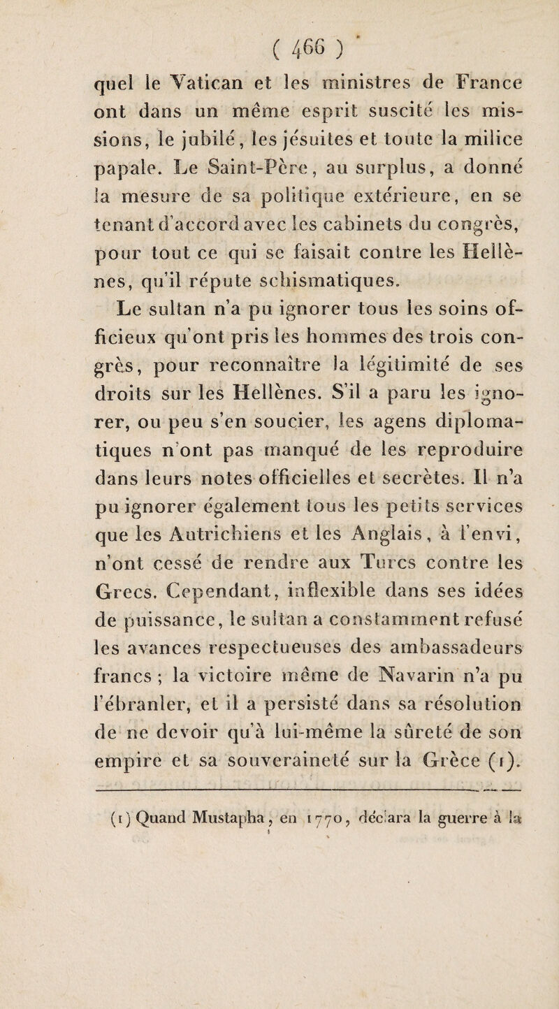 quel le Yatican et les ministres de France ont dans un même esprit suscite les mis¬ sions, le jubilé, les jésuites et toute la milice papale. Le Saint-Pcre, au surplus, a donné la mesure de sa politique extérieure, en se tenant d’accord avec les cabinets du congres, pour tout ce qui se faisait contre les Hellè¬ nes, qu’il réputé schismatiques. Le sultan n’a pu ignorer tous les soins of¬ ficieux qu’ont pris les hommes des trois con¬ grès, pour reconnaître la légitimité de ses droits sur les Hellènes. S’il a paru les igno¬ rer, ou peu s’en soucier, les agens diploma¬ tiques n’ont pas manqué de les reproduire dans leurs notes officielles et secrètes. Il n’a pu ignorer également tous les petits services que les Autrichiens et les Anglais, à l’envi, n’ont cessé de rendre aux Turcs contre les Grecs. Cependant, inflexible dans ses idées de puissance, le sultan a constamment refusé les avances respectueuses des ambassadeurs francs ; la victoire même de Navarin n’a pu l’ébranler, et il a persisté dans sa résolution de ne devoir qu’à lui-même la sûreté de son empiré et sa souveraineté sur la Grèce (r). (i) Quand Mustapha, en 1770, déclara la guerre à la