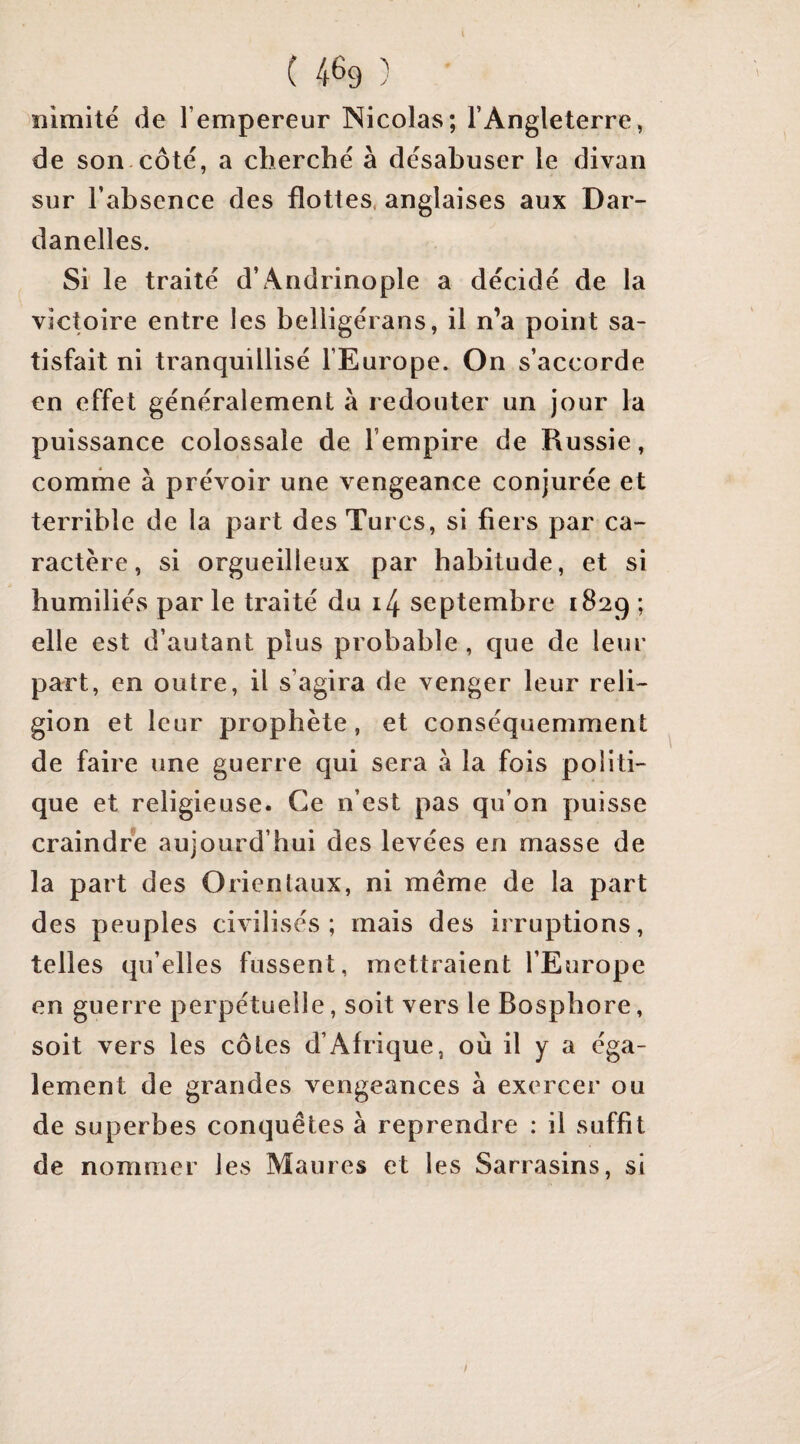 îiimitë de l’empereur Nicolas; l’Angleterre, de son côte, a cherche à désabuser le divan sur l’absence des flottes, anglaises aux Dar¬ danelles. Si le traité d’Andrinople a décidé de la victoire entre les belligérans, il n’a point sa¬ tisfait ni tranquillisé l’Europe. On s’accorde en effet généralement à redouter un jour la puissance colossale de l’empire de Russie, comme à prévoir une vengeance conjurée et terrible de la part des Turcs, si fiers par ca¬ ractère, si orgueilleux par habitude, et si humiliés par le traité du i4 septembre 1829 ; elle est d’autant plus probable , que de leur part, en outre, il s’agira de venger leur reli¬ gion et leur prophète, et conséquemment de faire une guerre qui sera à la fois politi¬ que et religieuse. Ce n’est pas qu’on puisse craindre aujourd’hui des levées en masse de la part des Orientaux, ni meme de la part des peuples civilisés; mais des irruptions, telles qu’elles fussent, mettraient l’Europe en guerre perpétuelle, soit vers le Bosphore, soit vers les côtes d’Afrique, où il y a éga¬ lement de grandes vengeances à exercer ou de superbes conquêtes à reprendre : il suffit de nommer les Maures et les Sarrasins, si