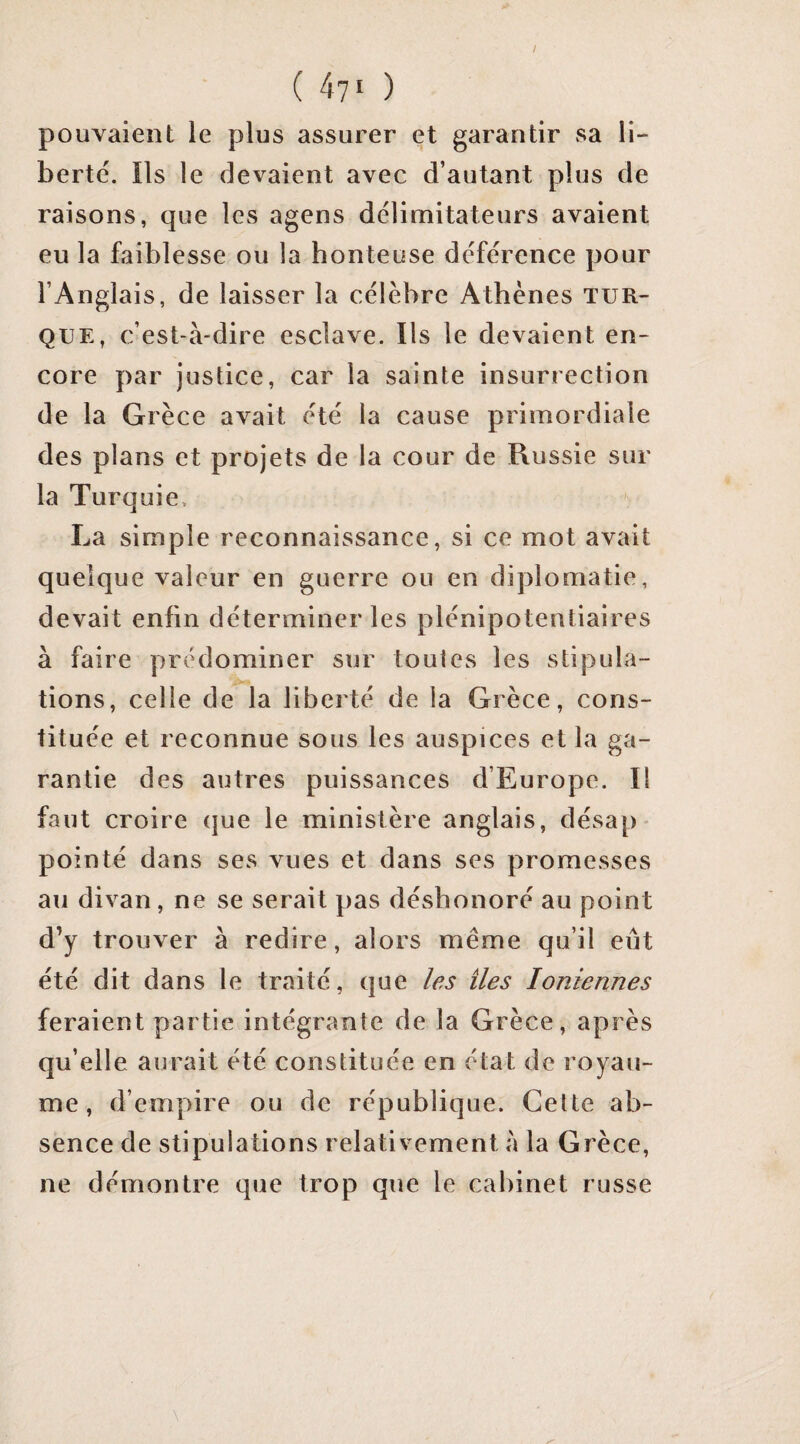 ( 47' ) pouvaient le plus assurer et garantir sa li- berté. îls le devaient avec d’autant plus de raisons, que les agens délimitateurs avaient eu la faiblesse ou la honteuse déférence pour l’Anglais, de laisser la célèbre Athènes tur¬ que, c’est-à-dire esclave. Ils le devaient en¬ core par justice, car la sainte insurrection de la Grèce avait été la cause primordiale des plans et projets de la cour de Russie sur la Turquie, La simple reconnaissance, si ce mot avait quelque valeur en guerre ou en diplomatie, devait enfin déterminer les plénipotentiaires à faire prédominer sur toutes les stipula¬ tions, celle de la liberté de la Grèce, cons¬ tituée et reconnue sous les auspices et la ga¬ rantie des autres puissances d’Europe. Il faut croire que le ministère anglais, désap* pointé dans ses vues et dans ses promesses au divan, ne se serait pas déshonoré au point d’y trouver à redire, alors même qu’il eut été dit dans le traité, que les îles Ioniennes feraient partie intégrante de la Grèce, après qu’elle aurait été constituée en état de royau¬ me , d’empire ou de république. Cette ab¬ sence de stipulations relativement à la Grèce, ne démontre que trop que le cabinet russe