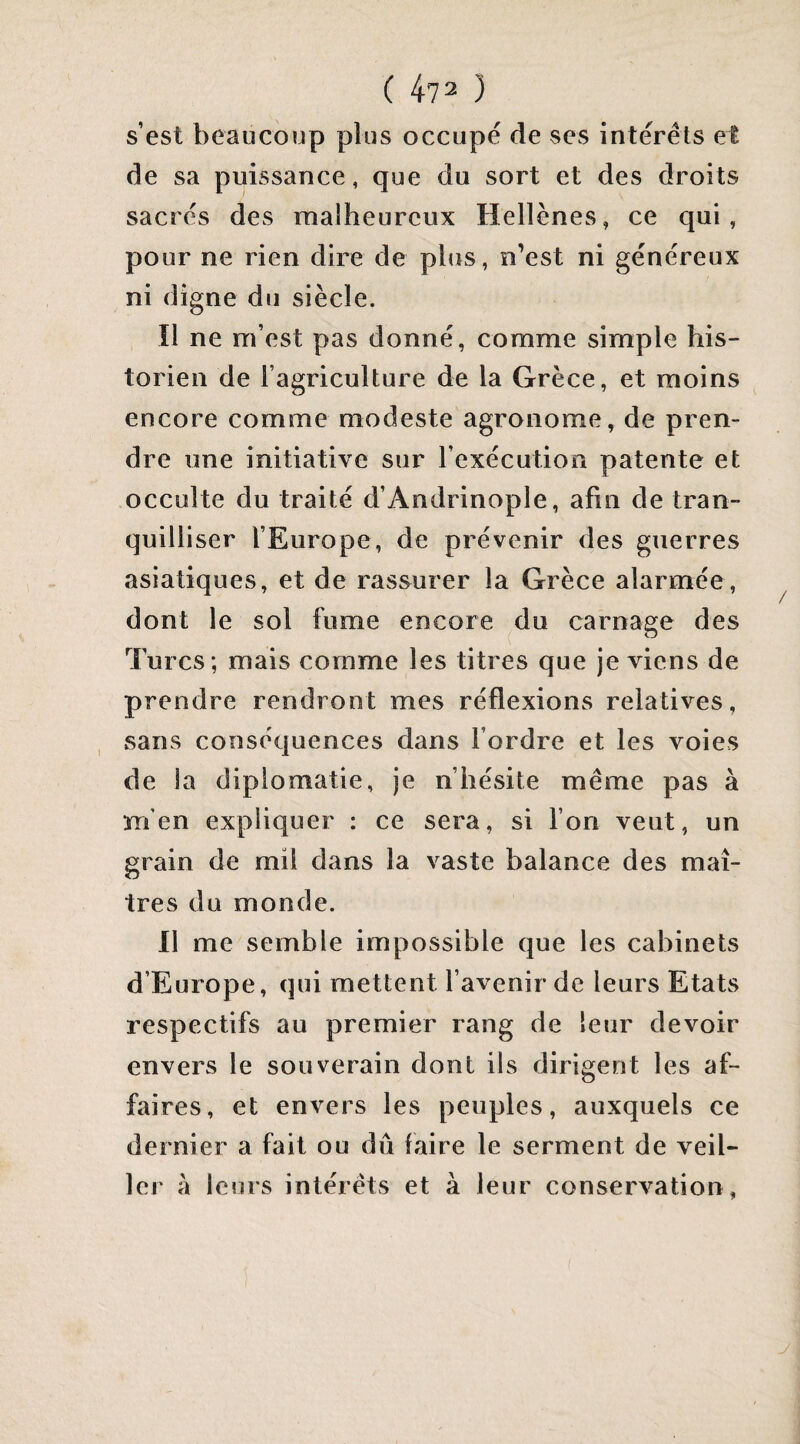 ( 473 ) s’est beaucoup plus occupe de ses interets et de sa puissance, que du sort et des droits sacrés des raaiheureux Hellènes, ce qui, pour ne rien dire de plus, n’est ni généreux ni digne du siècle. Il ne m’est pas donné, comme simple his¬ torien de l’agriculture de la Grèce, et moins encore comme modeste agronome, de pren¬ dre une initiative sur l’exécution patente et occulte du traité d’Andrinople, afin de tran¬ quilliser l’Europe, de prévenir des guerres asiatiques, et de rassurer la Grèce alarmée, dont le sol fume encore du carnage des Turcs ; mais comme les titres que je viens de prendre rendront mes réflexions relatives, sans conséquences dans Tordre et les voies de ia diplomatie, je n’hésite même pas à m’en expliquer : ce sera, si Ton veut, un grain de mil dans la vaste balance des maî¬ tres du monde. 11 me semble impossible que les cabinets d’Europe, qui mettent l’avenir de leurs Etats respectifs au premier rang de leur devoir envers le souverain dont ils dirigent les af¬ faires, et envers les peuples, auxquels ce dernier a fait ou dû faire le serment de veil¬ ler à leurs intérêts et à leur conservation,