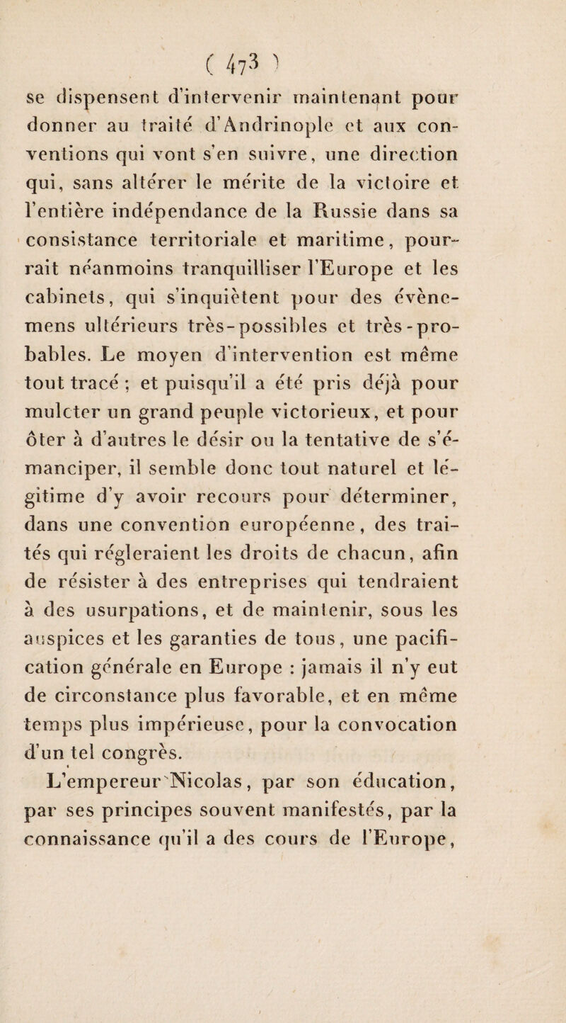 se dispensent d’intervenir main tenant pour donner au traité d’Andrinoplc et aux con¬ ventions qui vont s’en suivre, une direction qui, sans altérer le mérite de la victoire et l’entière indépendance de la Russie dans sa ' consistance territoriale et maritime, pour¬ rait néanmoins tranquilliser l’Europe et les cabinets, qui s’inquiètent pour des évène- mens ultérieurs très-possibles et très-pro¬ bables. Le moyen d’intervention est même tout tracé ; et puisqu’il a été pris déjà pour mulcter un grand peuple victorieux, et pour ôter à d’autres le désir ou la tentative de s’é¬ manciper, il semble donc tout naturel et lé¬ gitime d’y avoir recours pour déterminer, dans une convention européenne, des trai¬ tés qui régleraient les droits de chacun, afin de résister à des entreprises qui tendraient à des usurpations, et de maintenir, sous les auspices et les garanties de tous, une pacifi¬ cation générale en Europe : jamais il n’y eut de circonstance plus favorable, et en même temps plus impérieuse, pour la convocation d’un tel congrès. L’empereur Nicolas, par son éducation, par ses principes souvent manifestés, par la connaissance qu’il a des cours de l’Europe,