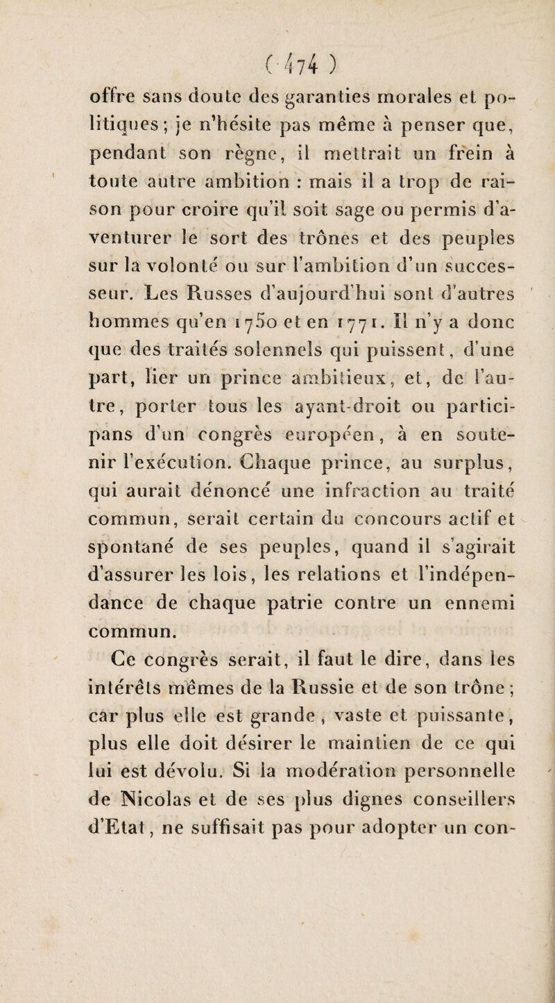 offre sans doute des garanties morales et po¬ litiques; je n’hésite pas même à penser que, pendant son règne, il mettrait un frein à toute autre ambition : mais il a trop de rai¬ son pour croire qu’il soit sage ou permis d’a¬ venturer le sort des trônes et des peuples sur la volonté ou sur l’ambition d’un succes¬ seur. Les Russes d’aujourd’hui sont d’autres hommes qu’en i ySo et en 1771. ïl n’y a donc que des traités solennels qui puissent, d’une part, lier un prince ambitieux, et, de l’au¬ tre, porter tous les ayant droit ou partici- pans d’un congrès européen, à en soute¬ nir l’exécution. Chaque prince, au surplus, qui aurait dénoncé une infraction au traité commun, serait certain du concours actif et spontané de ses peuples, quand il s’agirait d’assurer les lois, les relations et l’indépen¬ dance de chaque patrie contre un ennemi commun. Ce congrès serait, il faut le dire, dans les intérêts mêmes de la Russie et de son trône ; car plus elle est grande , vaste et puissante, plus elle doit désirer le maintien de ce qui lui est dévolu. Si la modération personnelle de Nicolas et de ses plus dignes conseillers d’Elat, ne suffisait pas pour adopter un con-