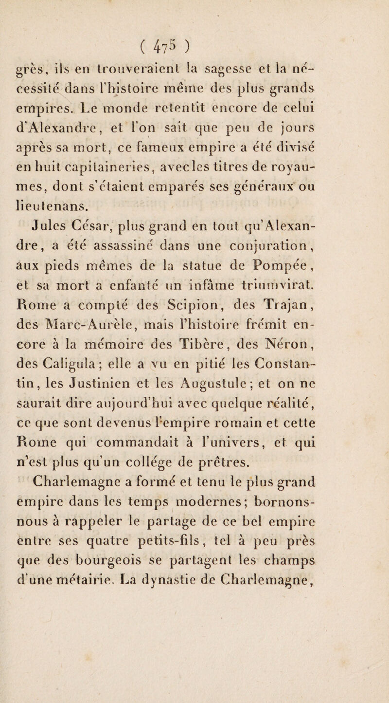 ( 47-^ ) grès, ils en trouveraient la sagesse et la né¬ cessité clans rhistoire même des plus grands empires. Le monde retentit encore de celui d’Alexandre, et l’on sait que peu de jours après sa mort, ce fameux empire a été divisé en huit capitaineries, avec les titres de royau¬ mes, dont s’étaient emparés ses générauxou lieulenans. Jules César, plus grand en tout qu’Alexan¬ dre, a été assassiné dans une conjuration, aux pieds mêmes de la statue de Pompée , et sa mort a enfanté un infâme triumvirat. Rome a compté des Scipion, des Trajan, des Marc-Aurèle, mais l’histoire frémit en¬ core à la mémoire des Tibère, des Néron, des Caligula ; elle a vu en pitié les Constan¬ tin, les Justinien et les Augustuîe; et on ne saurait dire aujourd’hui avec quelque réalité, ce que sont devenus l’empire romain et cette Rome qui commandait à l’univers, et qui n’est plus qu’un collège de prêtres. Charlemagne a formé et tenu le plus grand empire dans les temps modernes; bornons- nous à rappeler le partage de ce bel empire entre ses quatre petits-fils, tel à peu près que des bourgeois se partagent les champs d’une métairie. La dynastie de Charlemagne,