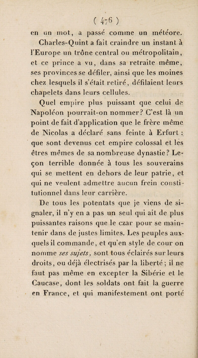 en un mot, a passé comme un météore. Charles-Quint a fait craindre un instant à l’Europe un trône central ou métropolitain, et ce prince a vu, dans sa retraite meme, ses provinces se défiler, ainsi que les moines chez lesquels il s’était retiré, défilaient leurs chapelets dans leurs cellules. Quel empire plus puissant que celui de Napoléon pourrait-on nommer? C’est là un point de fait d’application que le frère meme de Nicolas a déclaré sans feinte à Erfurt : que sont devenus cet empire colossal et les êtres mêmes de sa nombreuse dynastie? Le¬ çon terrible donnée à tous les souverains qui se mettent en dehors de leur patrie, et qui ne veulent admettre aucun frein consti¬ tutionnel dans leur carrière. De tous les potentats que je viens de si¬ gnaler, il n’y en a pas un seul qui ait de plus puissantes raisons que le czar pour se main¬ tenir dans de justes limites. Les peuples aux¬ quels il commande, et qu’en style de cour on nomme ses sujets, sont tous éclairés sur leurs droits, ou déjà électrisés par la liberté ; il ne faut pas même en excepter la Sibérie et le Caucase, dont les soldats ont fait la guerre > en France, et qui manifestement ont porté
