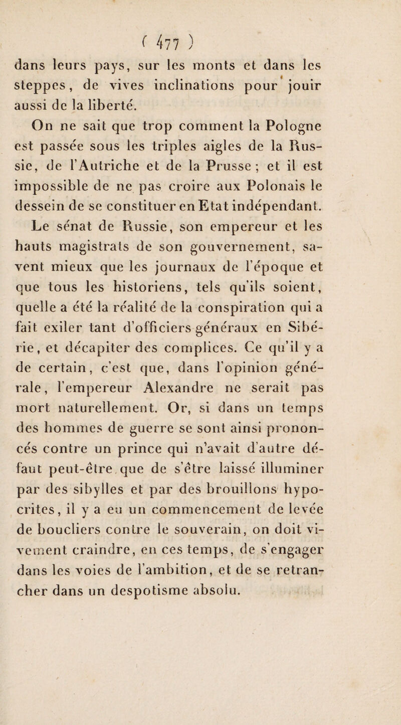 dans leurs pays, sur les monts et dans les steppes, de vives inclinations pour jouir aussi de la liberté. On ne sait que trop comment la Pologne est passée sous les triples aigles de la Rus¬ sie, de l’Autriche et de la Prusse; et il est impossible de ne pas croire aux Polonais le dessein de se constituer en Etat indépendant. Le sénat de Russie, son empereur et les hauts magistrats de son gouvernement, sa¬ vent mieux que les journaux de l’époque et que tous les historiens, tels qu’ils soient, quelle a été la réalité de la conspiration qui a fait exiler tant d’officiers généraux en Sibé¬ rie, et décapiter des complices. Ce qu’il y a de certain, c’est que, dans l’opinion géné¬ rale, l’empereur Alexandre ne serait pas mort naturellement. Or, si dans un temps des hommes de guerre se sont ainsi pronon¬ cés contre un prince qui n’avait d’autre dé¬ faut peut-être,que de s’être laissé illuminer par des sibylles et par des brouillons hypo¬ crites, il y a eu un commencement de levée de boucliers contre le souverain, on doit vi¬ vement craindre, en ces temps, de s’engager dans les voies de l’ambition, et de se retran¬ cher dans un despotisme absolu.