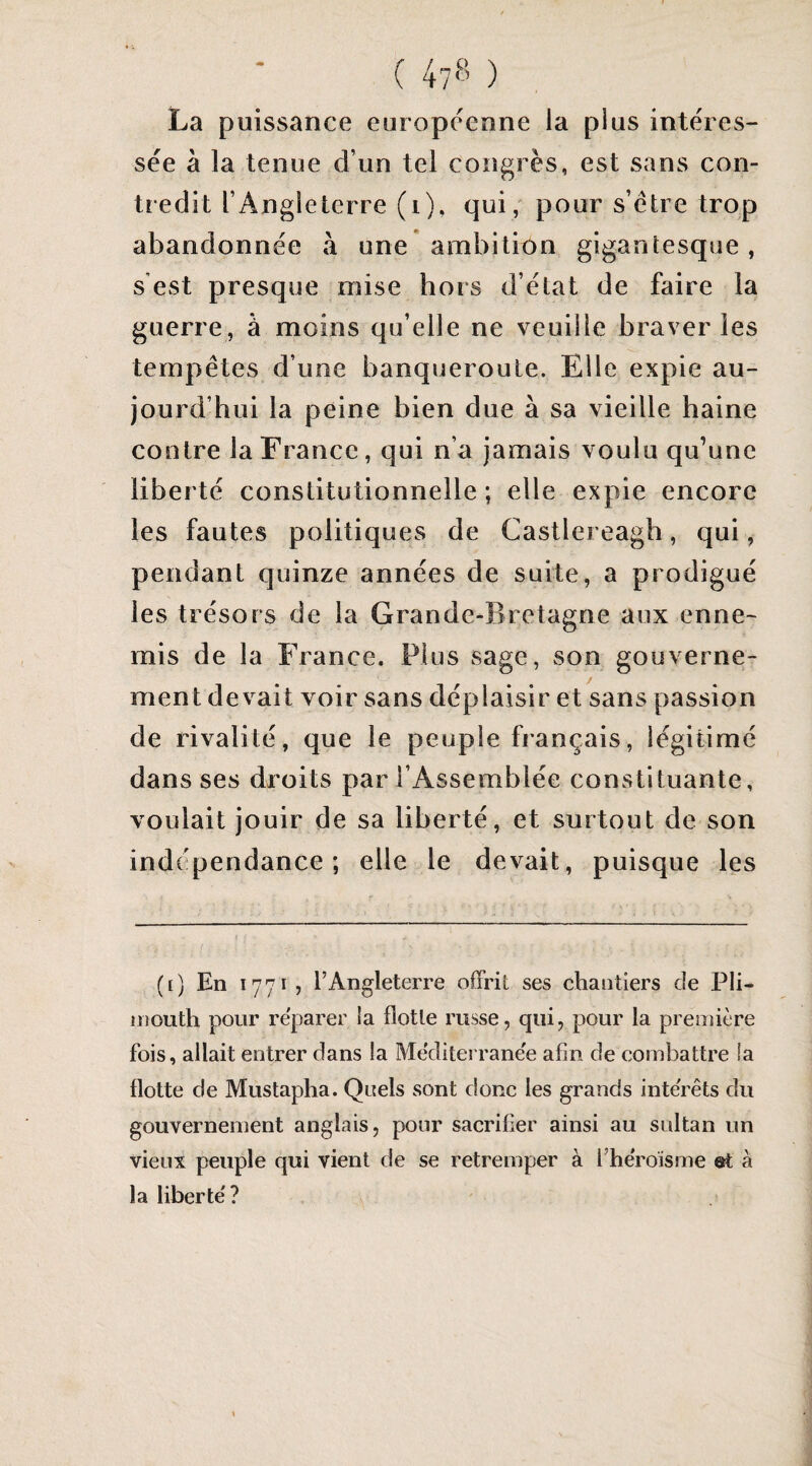 La puissance européenne la plus intéres¬ sée à la tenue d’un tel congrès, est sans con¬ tredit l’Angleterre (i), qui, pour s’étre trop abandonnée à une ambition gigantesque, s'est presque mise hors d’état de faire la guerre, à moins qu’elle ne veuille braver les tempêtes d’une banqueroute. Elle expie au¬ jourd’hui la peine bien due à sa vieille haine contre la France, qui n’a jamais voulu qu’une liberté constitutionnelle; elle expie encore les fautes politiques de Castlereagb, qui, pendant quinze années de suite, a prodigué les trésors de la Grande-Bretagne aux enne¬ mis de la France. Plus sage, son gouverne¬ ment devait voir sans déplaisir et sans passion de rivalité, que le peuple français, légitimé dans ses droits par l’Assemblée constituante, voulait jouir de sa liberté, et surtout de son indépendance; elle le devait, puisque les (i) En 1771 5 l’Angleterre offrit ses chantiers de Pli- inouth pour reparer la flotte russe, qui, pour la première fois, allait entrer dans la Mediterrane'e afin de combattre la flotte de Mustapha. Quels sont donc les grands interets du gouvernement anglais, pour sacrifier ainsi au sultan un vieux peuple qui vient de se retremper à l’héroisme et à la liberté?