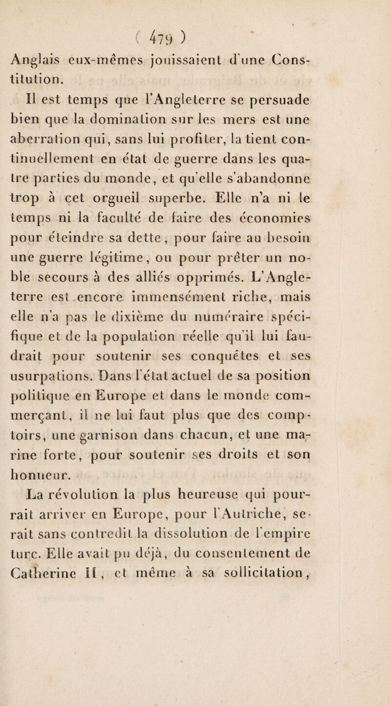 Anglais eux-mêmes jouissaient d’une Cons¬ titution. Il est temps que l’Angleterre se persuade bien que la domination sur les mers est une aberration qui, sans lui profiter, la tient con¬ tinuellement en état de guerre dans les qua¬ tre' parties du monde, et qu elle s’abandonne trop à cet orgueil superbe. Elle n’a ni le temps ni la faculté de faire des économies pour éteindre sa dette, pour faire au besoin une guerre légitime, ou pour prêter un no¬ ble secours à des alliés opprimés. L’Angle¬ terre est encore immensément riche, mais elle n’a pas le dixième du numéraire spéci¬ fique et de la population réelle qu’il lui fau¬ drait pour soutenir ses conquêtes et ses usurpations. Dans l’état actuel de sa position politique en Europe et dans le monde com¬ merçant, il ne lui faut plus que des comp¬ toirs, une garnison dans chacun, et une ma¬ rine forte, pour soutenir ses droits et son honneur. La révolution la plus heureuse qui pour¬ rait arriver en Europe, pour l’Autriche, se¬ rait sans contredit la dissolution de l’empire turc. Elle avait pu déjà, du consentement de Catherine if, et même à sa sollicitation.