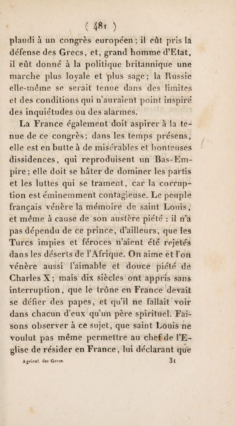 plaudi à un congrès européen ; il eut pris là défense des Grecs, et, grand homme d’Etat, il eût donné à la politique britannique une marche plus loyale et plus sage; la Russie elle-même se serait tenue dans des limites et des conditions qui n’auraient point inspiré des inquiétudes ou des alarmes. La France également doit aspirer à la te¬ nue de ce congrès; dans les temps présens, elle est en butte à de misérables et honteuses dissidences, qui reproduisent un Bas-Em¬ pire ; elle doit se hâter de dominer les partis et les luttes qui se trament, car la corrup¬ tion est éminemment contagieuse. Le peuple français vénère la mémoire de saint Louis, et même à cause de son austère piété : il n’a pas dépendu de ce prince, d’ailleurs, que les Turcs impies et féroces n’aient été rejetés dans les déserts de l’Afrique. On aime et l’on vénère aussi l’aimable et douce piété dë Charles X; mais dix siècles ont appris sans interruption, que le trône en France devait se défier des papes, et qu’il ne fallait voir dans chacun d’eux qu’un père spirituel. Fai¬ sons observer à ce sujet, que saint Louis ne voulut pas même permettre au chef de l’E- glise de résider en France, lui déclarant que Agricuî. deî Gr<*c«. 3l \