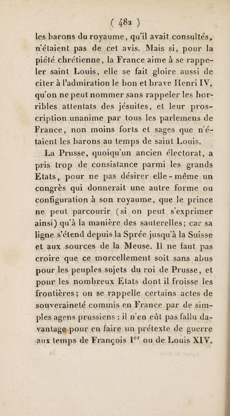 les barons du royaume, qu’il avait consultes^ n’étaient pas de cet avis. Mais si, pour la piété chrétienne, la France aime à se rappe» 1er saint Louis, elle se fait gloire aussi de citer à l’admiration le bon et brave Henri lY, qu’on ne peut nommer sans rappeler les hor¬ ribles attentats des jésuites, et leur pros¬ cription unanime par tous les parlemens de France, non moins forts et sages que n’é¬ taient les barons au temps de saint Louis. La Prusse, quoiqu’un ancien électorat, a pris trop de consistance parmi les grands Etats, pour ne pas désirer elle-même un congrès qui donnerait une autre forme ou configuration à son royaume, que le prince ne peut parcourir (si on peut s’exprimer ainsi) qu’à la manière des sauterelles; car sa ligne s’étend depuis la Sprée jusqu’à la Suisse et aux sources de la Meuse. Il ne faut pas croire que ce morcellement soit sans abus pour les peuples sujets du roi de Prusse, et pour les nombreux Etats dont il froisse les frontières; on se rappelle certains actes de souveraineté commis en France par de sim¬ ples agens prussiens : ii n’en eût pas fallu da¬ vantage pour en faire un prétexte de guerre aux temps de François ou de Louis XIY. 1