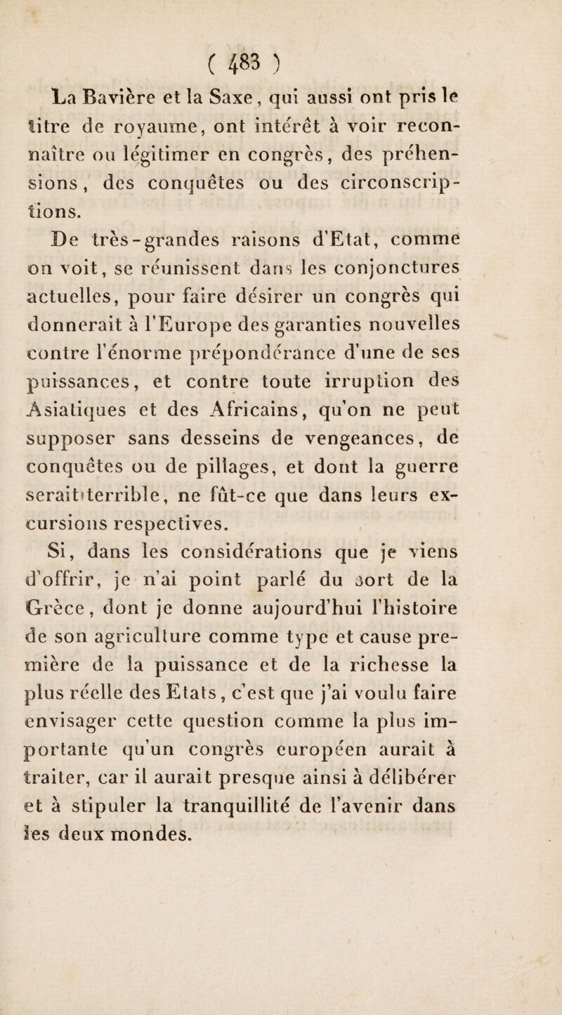 La Bavière et la Saxe, qui aussi ont pris le litre de royaume, ont intérêt à voir recon¬ naître ou légitimer en congrès, des préhen¬ sions, des conquêtes ou des circonscrip¬ tions. De très-grandes raisons d’Etat, comme oii voit, se réunissent dans les conjonctures actuelles, pour faire désirer un congrès qui donnerait à l’Europe des garanties nouvelles contre l’énorme prépondérance d’une de scs puissances, et contre toute irruption des Asiatiques et des Africains, qu’on ne peut supposer sans desseins de vengeances, de conquêtes ou de pillages, et dont la guerre seraitfterrible, ne fût-ce que dans leurs ex¬ cursions respectives. Si, dans les considérations que je viens d’offrir, je n’ai point parlé du jort de la Grèce, dont je dorme aujourd’hui l’iiistoire de son agriculture comme type et cause pre¬ mière de la puissance et de la richesse la plus réelle des Etats, c’est que j’ai voulu faire envisager cette question comme la plus im¬ portante qu’un congrès européen aurait à traiter, car il aurait presque ainsi à délibérer et à stipuler la tranquillité de l’avenir dans les deux mondes.