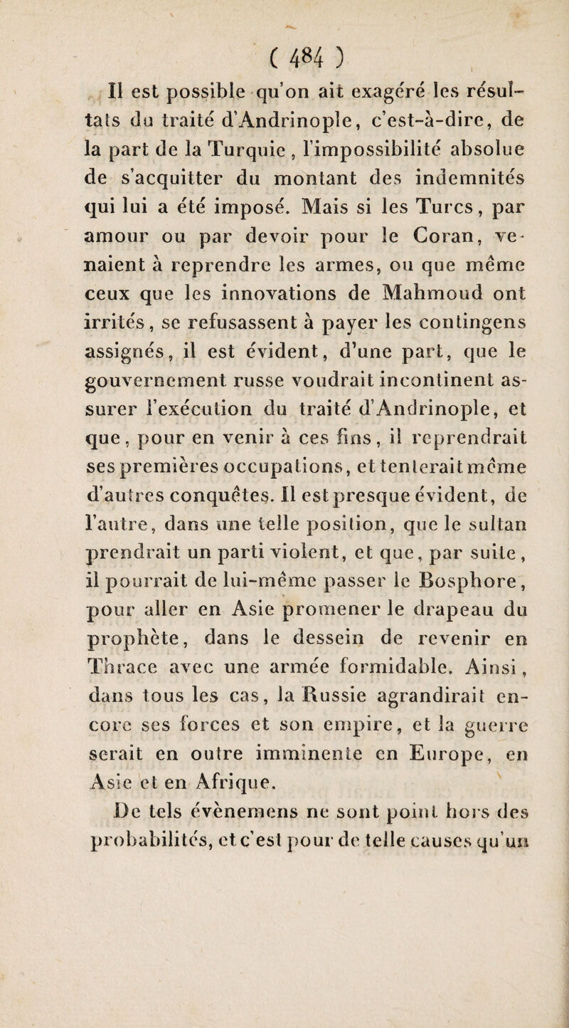 Il est possible qu’on ait exagéré les résul¬ tats dü traité d’Andrinopîe, c’est-à-dire, de la part de la Turquie , l’impossibilité absolue de s’acquitter du montant des indemnités qui lui a été imposé. Mais si les Turcs, par amour ou par devoir pour le Coran, ve¬ naient à reprendre les armes, ou que même ceux que les innovations de Mahmoud ont irrités, se refusassent à payer les contingens assignés, il est évident, d’une part, que le gouvernement russe voudrait incontinent as¬ surer l’exécution du traité d’Andrinople, et que, pour en venir à ces fms, il reprendrait ses premières occupations, et tenterait même d’autres conquêtes. Il est presque évident, de l’autre, dans une telle position, que le sultan prendrait un parti violent, et que, par suite , il pourrait de lui-même passer le Bosphore, pour aller en Asie promener le drapeau du prophète, dans le dessein de revenir en Thrace avec une armée formidable. Ainsi, dans tous les cas, la Russie agrandirait en¬ core ses forces et son empire, et la guerre serait en outre imminente en Europe, en Asie et en Afrique. De tels évèneraens ne sont point hors des probabilités, et c’est pour de telle causes qu’un