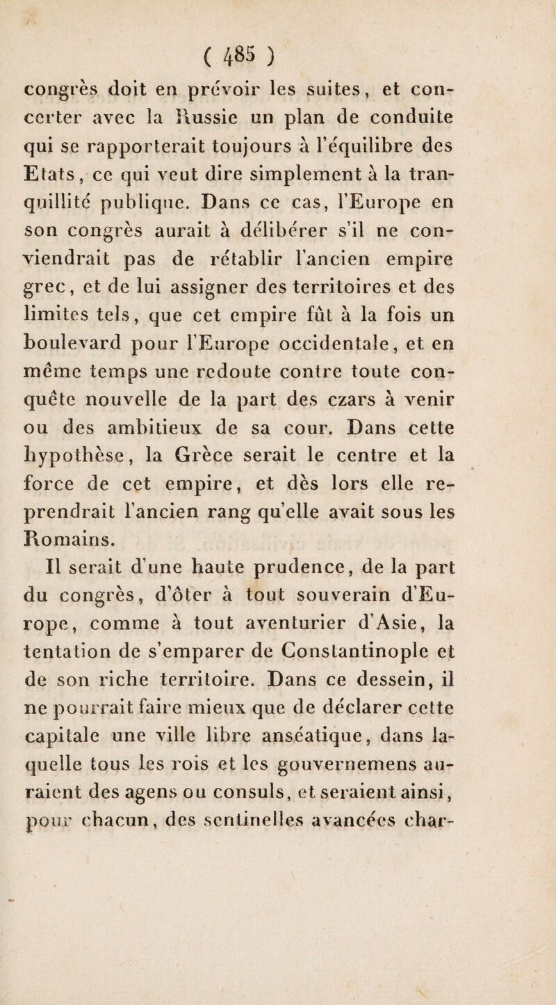 congrès doit en prévoir les suites, et con¬ certer avec la Russie un plan de conduite qui se rapporterait toujours à l’équilibre des Etats, ce qui veut dire simplement à la tran¬ quillité publique. Dans ce cas, l’Europe en son congrès aurait à délibérer s’il ne con¬ viendrait pas de rétablir l’ancien empire grec, et de lui assigner des territoires et des limites tels, que cet empire fût à la fois un boulevard pour l’Europe occidentale, et en meme temps une redoute contre toute con¬ quête nouvelle de la part des czars à venir ou des ambitieux de sa cour. Dans cette hypothèse, la Grèce serait le centre et la force de cet empire, et dès lors elle re¬ prendrait l’ancien rang qu’elle avait sous les Romains. Il serait d’une haute prudence, de la part du congrès, d’ôter à tout souverain d’Eu¬ rope, comme à tout aventurier d’Asie, la tentation de s’emparer de Constantinople et de son riche territoire. Dans ce dessein, il ne pourrait faire mieux que de déclarer cette capitale une ville libre anséatique, dans la¬ quelle tous les rois et les gouvernemens au¬ raient des agens ou consuls, et seraient ainsi, pour chacun, des sentinelles avancées char-