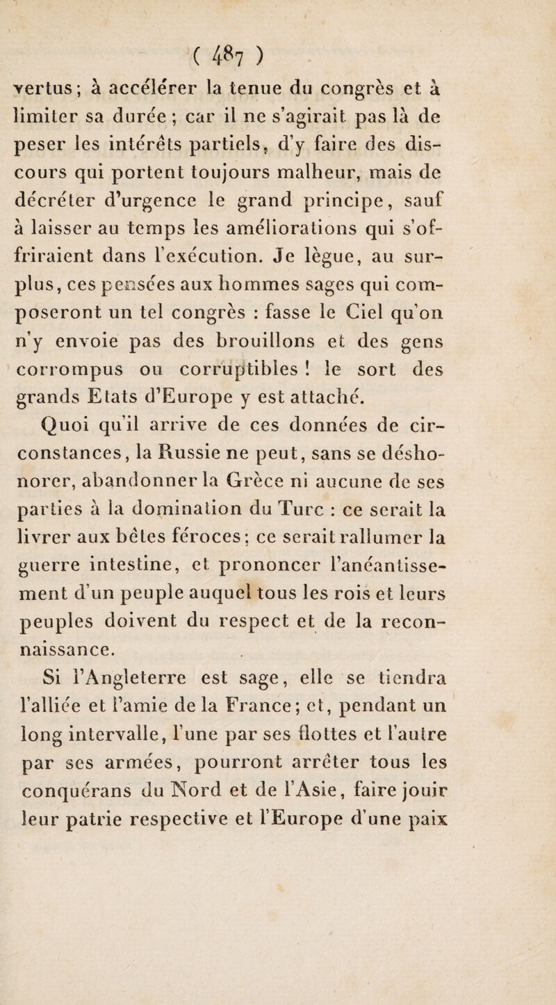 ( 4^7 ) vertus ; à accélérer la tenue du congrès et à limiter sa durée ; car il ne s’agirait pas là de peser les intérêts partiels, d’y faire des dis¬ cours qui portent toujours malheur, mais de décréter d’urgence le grand principe, sauf à laisser au temps les améliorations qui s’of¬ friraient dans l’exécution. Je lègue, au sur¬ plus, ces pensées aux hommes sages qui com¬ poseront un tel congrès : fasse le Ciel qu’on n’y envoie pas des brouillons et des gens corrompus ou corruptibles ! le sort des grands Etats d’Europe y est attaché. Quoi qu’il arrive de ces données de cir¬ constances, la Russie ne peut, sans se désho¬ norer, abandonner la Grèce ni aucune de ses parties à la domination du Turc : ce serait la livrer aux bêtes féroces; ce serait rallumer la guerre intestine, et prononcer l’anéantisse¬ ment d’un peuple auquel tous les rois et leurs peuples doivent du respect et de la recon¬ naissance. Si l’Angleterre est sage, elle se tiendra l’alliée et l’amie de la France; et, pendant un long intervalle, l’une par ses flottes et l’autre par ses armées, pourront arrêter tous les conquérans du Nord et de l’Asie, faire jouir leur patrie respective et l’Europe d’une paix