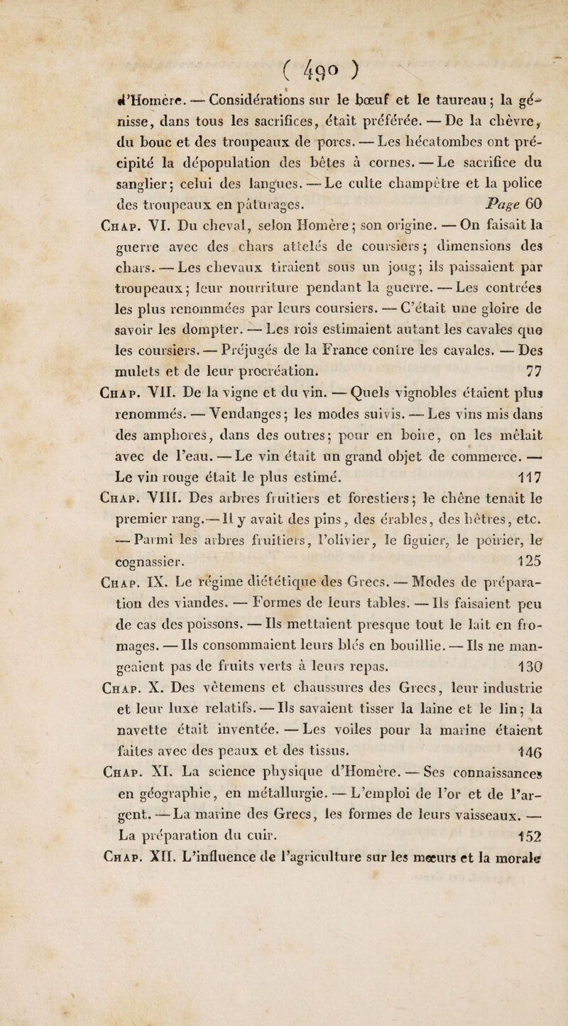 ( 49^^ ) « •i’Homère. — Considérations sur le bœuf et le taureau; la gé- nisse, dans tous les sacrifices, était préférée.—De la chèvre, du bouc et des troupeaux de porcs. — Les hécatombes ont pré¬ cipité la dépopulation des bêtes à cornes. — Le sacrifice du sanglier; celui des langues. — Le culte champêtre et la police des troupeaux en pâturages. Page 60 Chap. VI. Du cheval, selon Homère; son origine. —On faisait la guerre avec des chars attelés de coursiers ; dimensions des chars. — Les chevaux tiraient sous un joug; ils paissaient par troupeaux; leur nourriture pendant la guerre.—Les contrées les plus renommées par leurs coursiers. — C’était une gloire de savoir les dompter. ~ Les rois estimaient autant les cavales que les coursiers. — Préjugés de la France contre les cavales. —Des mulets et de leur procréation. 77 Chap. VIL De la vigne et du vin. — Quels vignobles étaient plus renommés. —Vendanges; les modes suivis. — Les vins mis dans des amphores, dans des outres; pour en boire, on les mêlait avec de l’eau. — Le vin était un grand objet de commerce. — Le vin rouge était le plus estimé. 117 Chap. VIII. Des arbres fruitiers et forestiers; le chêne tenait le premier rang.— H y avait des pins , des érables, des hêtres, etc. — Parmi les arbres fruitiers, l’olivier, le figuier, le poirier, le cognassier. 125 Chap. IX. Le régime diététique des Grecs. — Modes de prépara¬ tion des viandes. — Formes de leurs tables. —Ils faisaient peu de cas des poissons. — Ils mettaient prescjue tout le lait en fro¬ mages.— Ils consommaient leurs blés en bouillie.— Ils ne man¬ geaient pas de fruits verts à leurs repas. 130 Chap. X. Des vêtemens et chaussures des Grecs, leur industrie et leur luxe relatifs. — Ils savaient tisser la laine et le lin; la navette était inventée. — Les voiles pour la marine étaient faites avec des peaux et des tissus. 145 Chap. XI. La science physique d’Homêre. — Ses connaissance» en géographie, en métallurgie. — L’emploi de l’or et de l’ar¬ gent.— La marine des Grecs, les formes de leurs vaisseaux. — La préparation du cuir. 152 Chap. XII. L’influence de l’agriculture sur les raeeurs et la morale