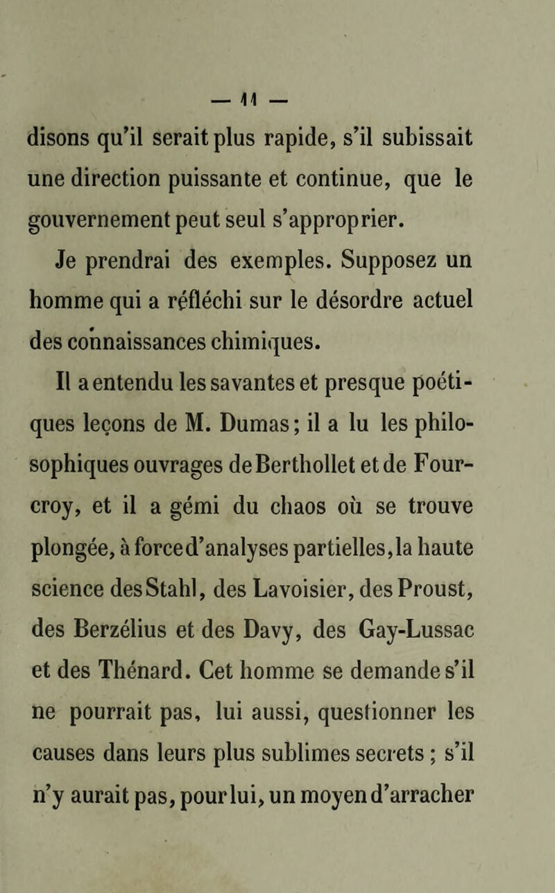 disons qu’il serait plus rapide, s’il subissait une direction puissante et continue, que le gouvernement peut seul s’approprier. Je prendrai des exemples. Supposez un homme qui a réfléchi sur le désordre actuel des connaissances chimiques. Il aentendu les savantes et presque poéti¬ ques leçons de M. Dumas ; il a lu les philo¬ sophiques ouvrages deBerthollet et de Four- croy, et il a gémi du chaos où se trouve plongée, à forced’analyses partielles,la haute science desStahl, des Lavoisier, des Proust, des Berzélius et des Davy, des Gay-Lussac et des Thénard. Cet homme se demande s’il ne pourrait pas, lui aussi, questionner les causes dans leurs plus sublimes secrets ; s’il n’y aurait pas, pour lui, un moyen d’arracher