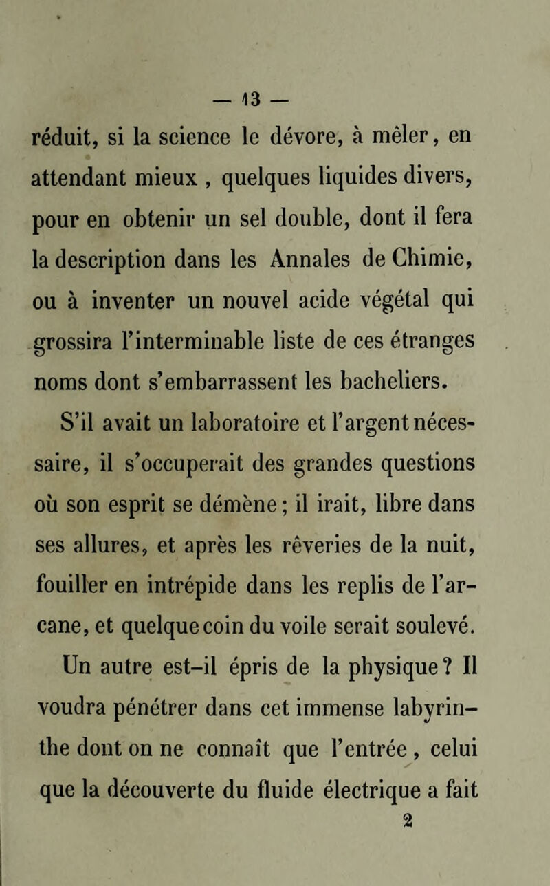 réduit, si la science le dévore, à mêler, en attendant mieux , quelques liquides divers, pour en obtenir un sel double, dont il fera la description dans les Annales de Chimie, ou à inventer un nouvel acide végétal qui grossira l’interminable liste de ces étranges noms dont s’embarrassent les bacheliers. S’il avait un laboratoire et l’argent néces¬ saire, il s’occuperait des grandes questions où son esprit se démène ; il irait, libre dans ses allures, et après les rêveries de la nuit, fouiller en intrépide dans les replis de l’ar- cane, et quelque coin du voile serait soulevé. Un autre est-il épris de la physique? Il voudra pénétrer dans cet immense labyrin¬ the dont on ne connaît que l’entrée , celui que la découverte du fluide électrique a fait 2