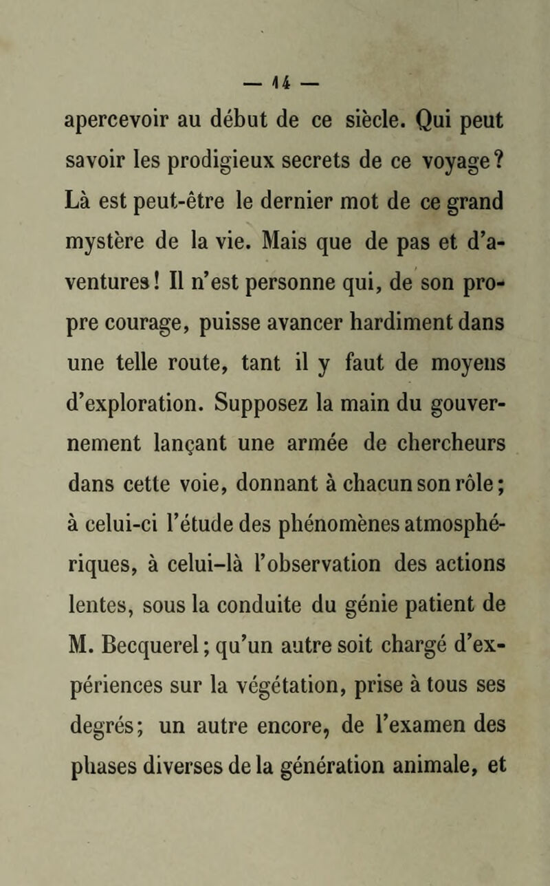 — 44 — apercevoir au début de ce siècle. Qui peut savoir les prodigieux secrets de ce voyage? Là est peut-être le dernier mot de ce grand mystère de la vie. Mais que de pas et d’a¬ ventures! Il n’est personne qui, de son pro¬ pre courage, puisse avancer hardiment dans une telle route, tant il y faut de moyens d’exploration. Supposez la main du gouver¬ nement lançant une armée de chercheurs dans cette voie, donnant à chacun son rôle ; à celui-ci l’étude des phénomènes atmosphé¬ riques, à celui-là l’observation des actions lentes, sous la conduite du génie patient de M. Becquerel ; qu’un autre soit chargé d’ex¬ périences sur la végétation, prise à tous ses degrés; un autre encore, de l’examen des phases diverses de la génération animale, et