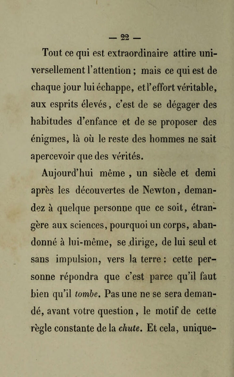 Tout ce qui est extraordinaire attire uni¬ versellement l’attention ; mais ce qui est de chaque jour lui échappe, etl’effort véritable, aux esprits élevés, c’est de se dégager des habitudes d’enfance et de se proposer des énigmes, là où le reste des hommes ne sait apercevoir que des vérités. Aujourd’hui même , un siècle et demi après les découvertes de Newton, deman¬ dez à quelque personne que ce soit, étran¬ gère aux sciences, pourquoi un corps, aban¬ donné à lui-même, se .dirige, de lui seul et sans impulsion, vers la terre : cette per¬ sonne répondra que c’est parce qu’il faut bien qu’il tombe. Pas une ne se sera deman¬ dé, avant votre question, le motif de cette règle constante de la chute. Et cela, unique-