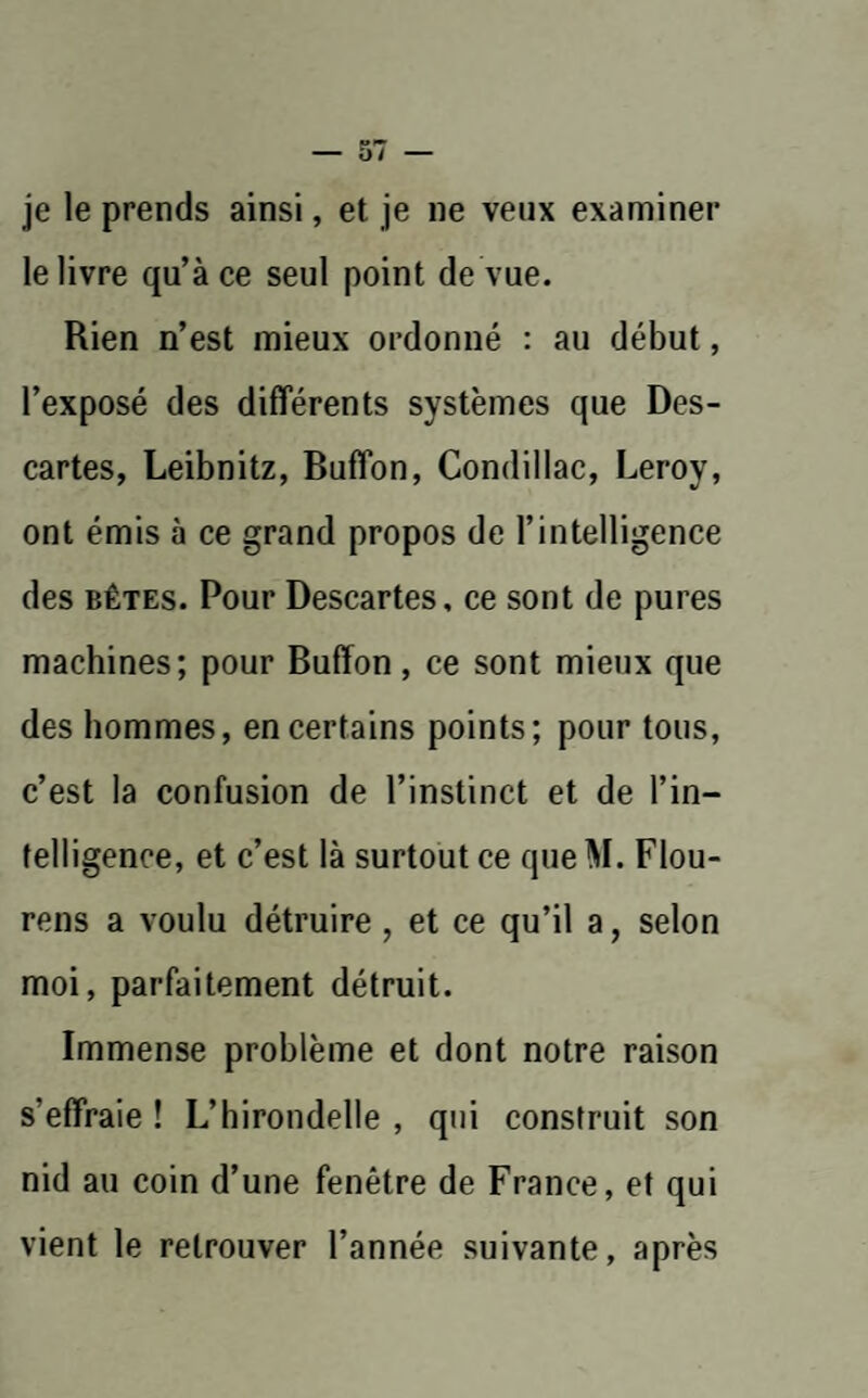 je le prends ainsi, et je ne veux examiner le livre qu’à ce seul point de vue. Rien n’est mieux ordonné : au début, l’exposé des différents systèmes que Des¬ cartes, Leibnitz, Buffon, Condillac, Leroy, ont émis à ce grand propos de l’intelligence des bêtes. Pour Descartes, ce sont de pures machines; pour Buffon, ce sont mieux que des hommes, en certains points; pour tous, c’est la confusion de l’instinct et de l’in¬ telligence, et c’est là surtout ce que M. Flou- rens a voulu détruire, et ce qu’il a, selon moi, parfaitement détruit. Immense problème et dont notre raison s’effraie ! L’hirondelle , qui construit son nid au coin d’une fenêtre de France, et qui vient le retrouver l’année suivante, après