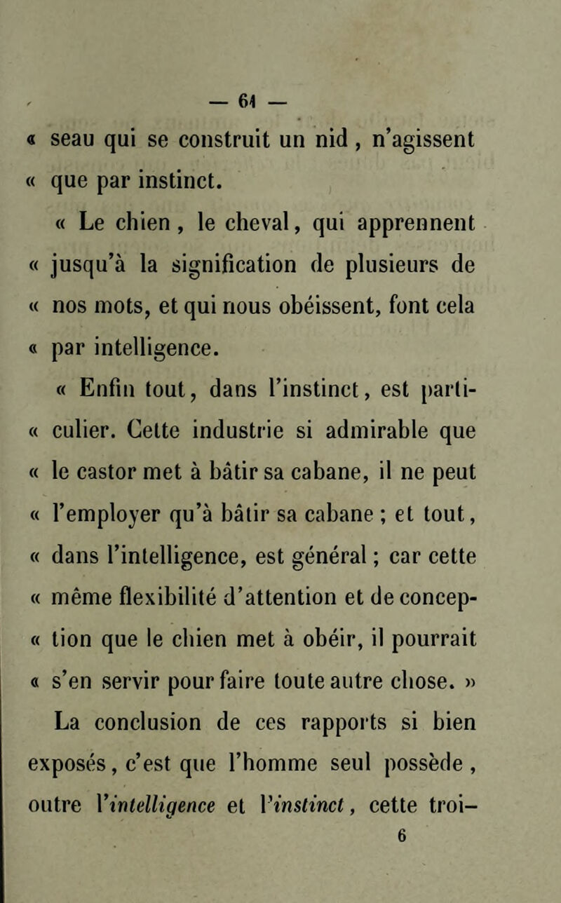 « seau qui se construit un nid , n’agissent « que par instinct. « Le chien, le cheval, qui apprennent « jusqu’à la signification de plusieurs de « nos mots, et qui nous obéissent, font cela « par intelligence. « Enfin tout, dans l’instinct, est parti- « culier. Celte industrie si admirable que « le castor met à bâtir sa cabane, il ne peut « l’employer qu’à bâtir sa cabane ; et tout, « dans l’intelligence, est général ; car cette « même flexibilité d’attention et de concep- « tion que le chien met à obéir, il pourrait « s’en servir pour faire toute autre chose. » La conclusion de ces rapports si bien exposés, c’est que l’homme seul possède, outre l’intelligence et l'instinct, cette troi— 6