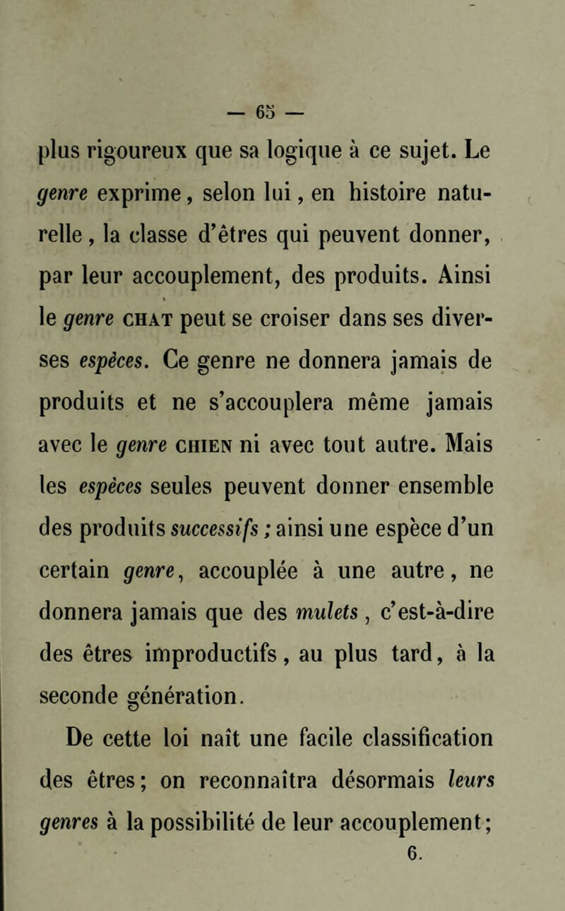 plus rigoureux que sa logique à ce sujet. Le genre exprime, selon lui, en histoire natu¬ relle , la classe d’êtres qui peuvent donner, par leur accouplement, des produits. Ainsi le genre chat peut se croiser dans ses diver¬ ses espèces. Ce genre ne donnera jamais de produits et ne s’accouplera même jamais avec le genre chien ni avec tout autre. Mais les espèces seules peuvent donner ensemble des produits successifs ; ainsi une espèce d’un certain genre, accouplée à une autre, ne donnera jamais que des mulets, c’est-à-dire des êtres improductifs, au plus tard, à la seconde génération. De cette loi naît une facile classification des êtres; on reconnaîtra désormais leurs genres à la possibilité de leur accouplement; 6.