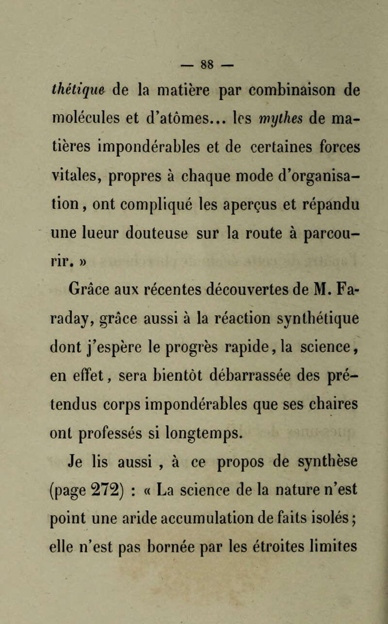 thétique de la matière par combinaison de molécules et d’atômes... les mijihes de ma¬ tières impondérables et de certaines forces vitales, propres à chaque mode d’organisa¬ tion , ont compliqué les aperçus et répandu une lueur douteuse sur la route à parcou¬ rir. » Grâce aux récentes découvertes de M. Fa¬ raday, grâce aussi à la réaction synthétique dont j’espère le progrès rapide, la science, en effet, sera bientôt débarrassée des pré¬ tendus corps impondérables que ses chaires ont professés si longtemps. Je lis aussi , à ce propos de synthèse (page 272) : « La science de la nature n’est point une aride accumulation de faits isolés ; elle n’est pas bornée par les étroites limites