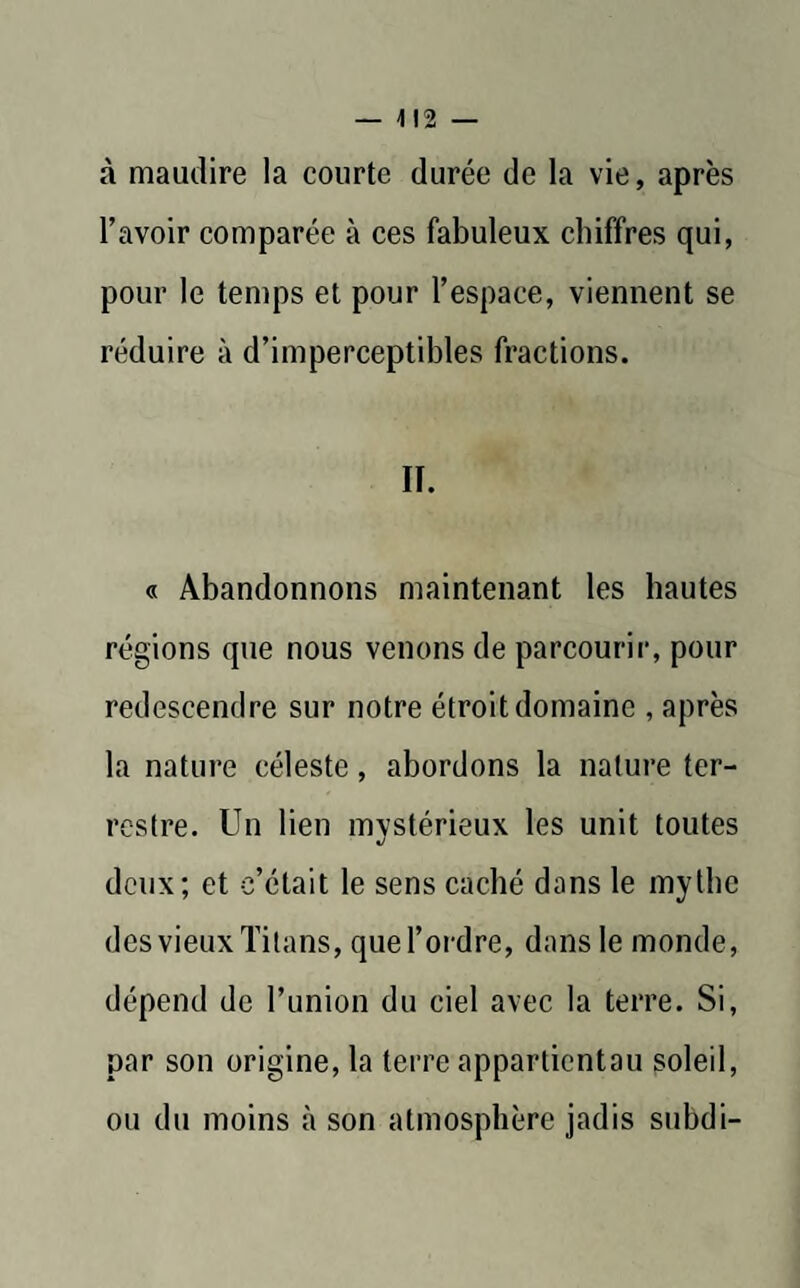 à maudire la courte durée de la vie, après l’avoir comparée à ces fabuleux chiffres qui, pour le temps et pour l’espace, viennent se réduire à d’imperceptibles fractions. II. « Abandonnons maintenant les hautes régions que nous venons de parcourir, pour redescendre sur notre étroit domaine , après la nature céleste, abordons la nature ter¬ restre. Un lien mystérieux les unit toutes deux; et c’était le sens caché dans le mythe des vieux Titans, que l’ordre, dans le inonde, dépend de l’union du ciel avec la terre. Si, par son origine, la terre appartientau soleil, ou du moins à son atmosphère jadis subdi-