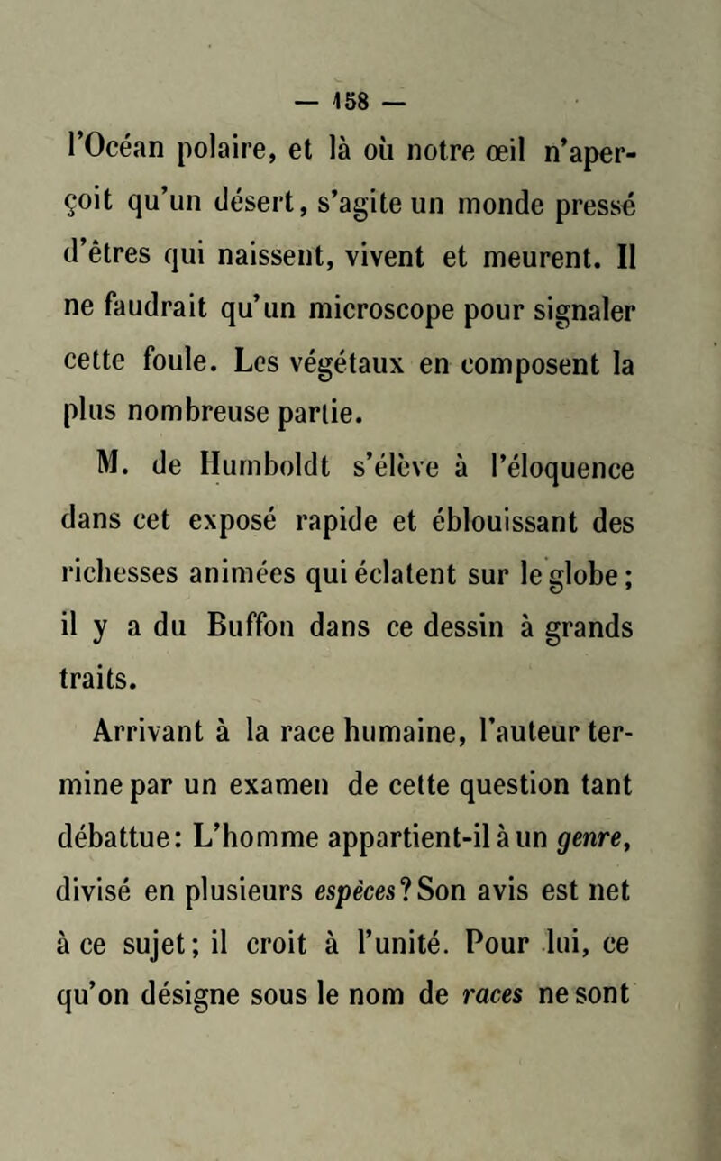 l’Océan polaire, et là où notre œil n’aper¬ çoit qu’un désert, s’agite un monde pressé d’êtres qui naissent, vivent et meurent. Il ne faudrait qu’un microscope pour signaler cette foule. Les végétaux en composent la plus nombreuse partie. M. de Humboldt s’élève à l’éloquence dans cet exposé rapide et éblouissant des richesses animées qui éclatent sur le globe; il y a du Buffon dans ce dessin à grands traits. Arrivant à la race humaine, l’auteur ter¬ mine par un examen de cette question tant débattue: L’homme appartient-il à un genre, divisé en plusieurs espèces*!Son avis est net à ce sujet; il croit à l’unité. Pour lui, ce qu’on désigne sous le nom de races ne sont