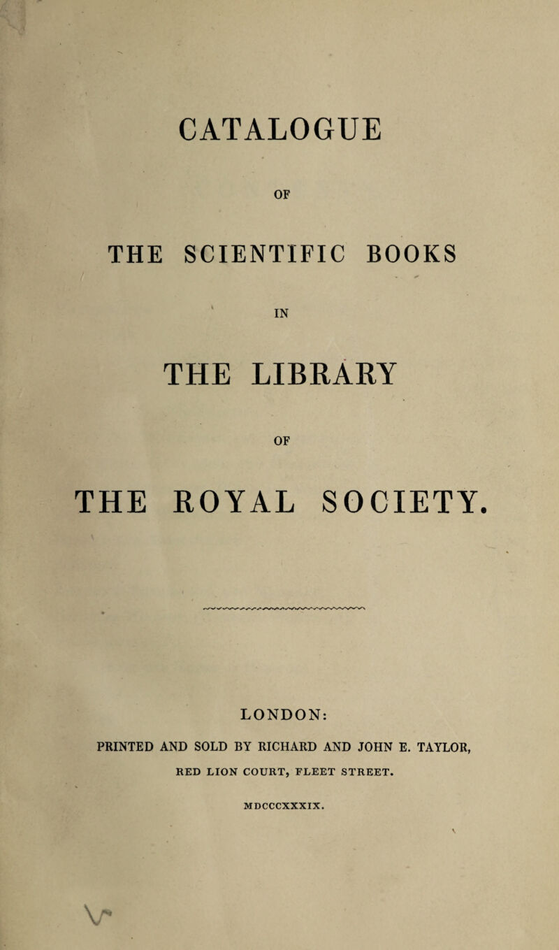 OF THE SCIENTIFIC BOOKS THE LIBRARY OF THE ROYAL SOCIETY. LONDON: PRINTED AND SOLD BY RICHARD AND JOHN E. TAYLOR, RED LION COURT, FLEET STREET. MDCCCXXXIX. v*