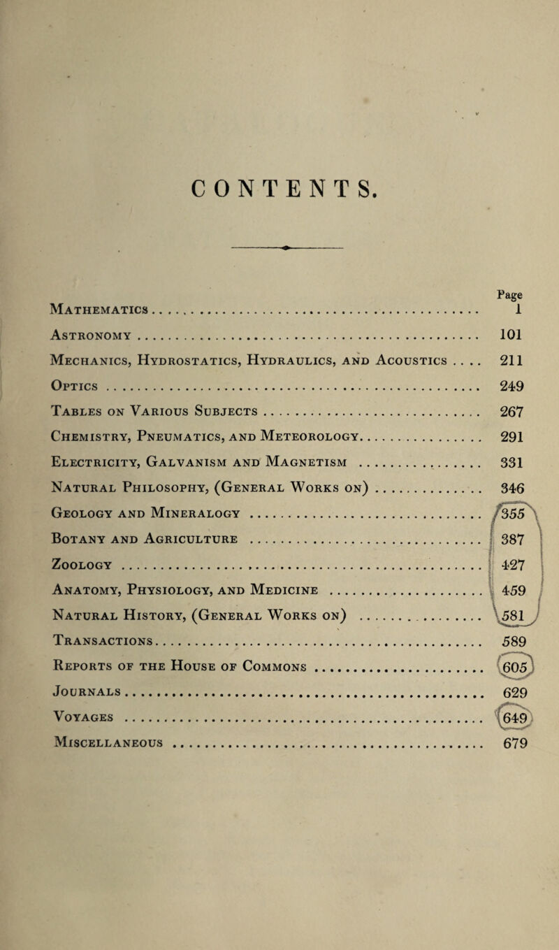 CONTENTS. Mathematics. Astronomy. Mechanics, Hydrostatics, Hydraulics, and Acoustics .. .. Optics. Tables on Various Subjects. Chemistry, Pneumatics, and Meteorology. Electricity, Galvanism and Magnetism ... Natural Philosophy, (General Works on). Geology and Mineralogy . Botany and Agriculture . Zoology .. Anatomy, Physiology, and Medicine . Natural History, (General Works on) .. Transactions. Reports of the House of Commons. Journals.. Voyages . Miscellaneous .