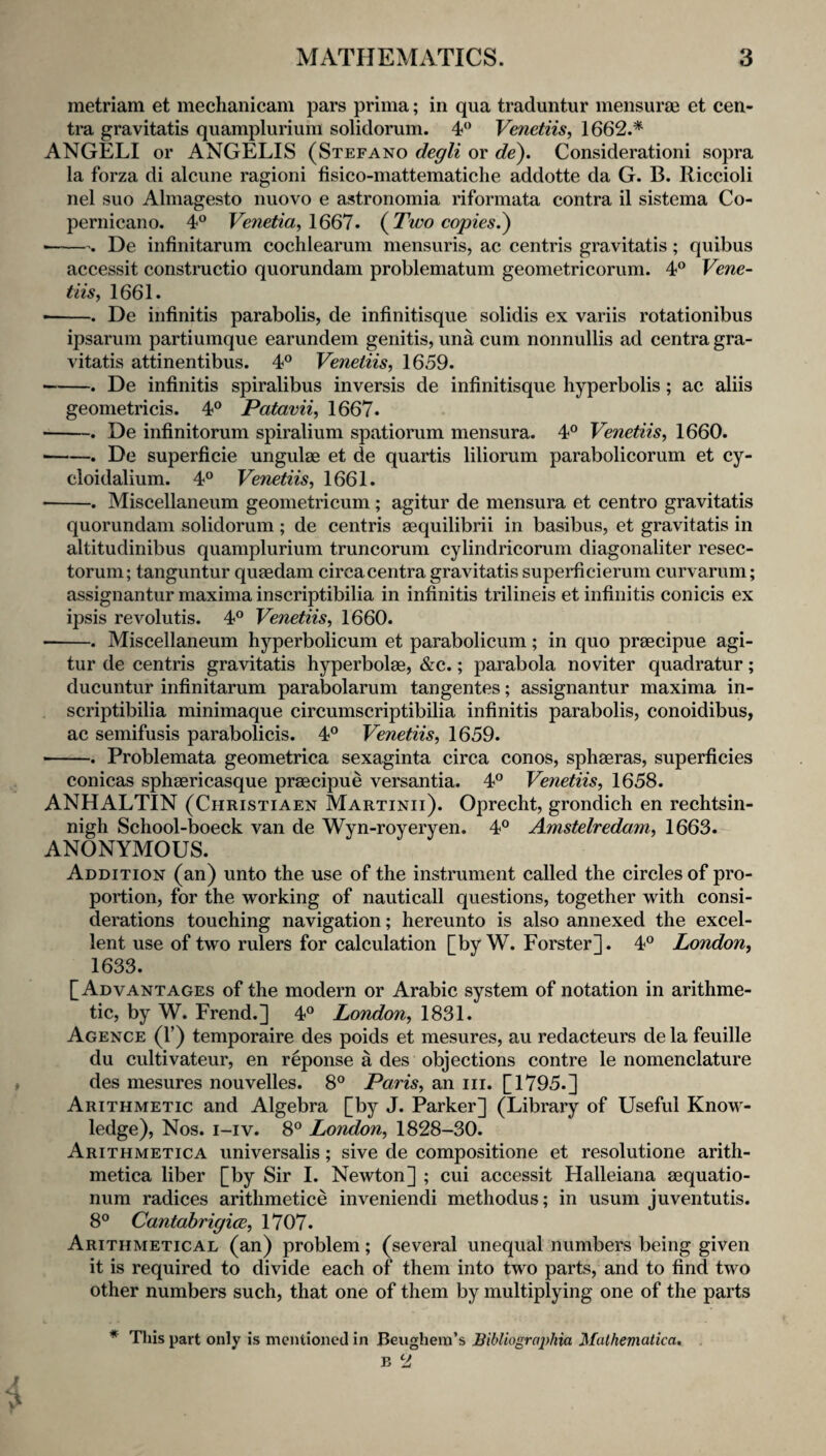 metriam et mechanicam pars prima; in qua traduntur mensuras et cen¬ tra gravitatis quamplurium solidorum. 4*' Venetiis, 1662.* ANGELI or ANGELIS (Stefano degli or de). Consideration! sopra la forza di alcune ragioni fisico-mattematiche addotte da G. B. Riccioli nel suo Almagesto nuovo e astronomia riformata contra il sistema Co- pernicano. 4° Venetia,\661. {Two copies^ • -. De infinitarum cochlearum mensuris, ac centris gravitatis ; quibus accessit constructio quorundam problematum geometricorum. 4° Vene- tiis, 1661. • -. De infinitis parabolis, de infinitisque solidis ex variis rotationibus ipsarum partiumque earundein genitis, una cum nonnullis ad centra gra¬ vitatis attinentibus. 4° Venetiis, 1659. -. De infinitis spiralibus inversis de infinitisque hyperbolis; ac aliis geometricis. 4® Patavii, 1667. -. De infinitorum spiralium spatiorum mensura. 4® Venetiis^ 1660. • -. De superficie ungulae et de quartis liliorum parabolicorum et cy- cloidalium. 4® Venetiis, 1661. -. Miscellaneum geometricum; agitur de mensura et centro gravitatis quorundam solidorum; de centris sequilibrii in basibus, et gravitatis in altitudinibus quamplurium truncorum cylindricorum diagonaliter resec- torum; tanguntur quaedam circa centra gravitatis superficierum curvarum; assignantur maxima inscriptibilia in infinitis trilineis et infinitis conicis ex ipsis revolutis. 4® Venetiis, 1660. --. Miscellaneum hyperbolicum et parabolicum; in quo praecipue agi¬ tur de centris gravitatis hyperbolae, &c.; parabola noviter quadratur; ducuntur infinitarum parabolarum tangentes; assignantur maxima in¬ scriptibilia minimaque circumscriptibilia infinitis parabolis, conoidibus, ac semifusis parabolicis. 4® Venetiis, 1659. -. Problemata geometrica sexaginta circa conos, sphaeras, superficies conicas sphaericasque praecipue versantia. 4® Venetiis, 1658. ANHALTIN (Christiaen Martinii). Oprecht, grondich en rechtsin- nigh School-boeck van de Wyn-roverven. 4® Amstelredam, 1663. ANONYMOUS. Addition (an) unto the use of the instrument called the circles of pro¬ portion, for the working of nauticall questions, together with consi¬ derations touching navigation; hereunto is also annexed the excel¬ lent use of two rulers for calculation [by W. Forster]. 4® London, 1633. [Advantages of the modern or Arabic system of notation in arithme¬ tic, by W. Frend.] 4® London, 1831. Agence (r) temporaire des poids et mesures, au redacteurs de la feuille du cultivateur, en reponse a des objections contre le nomenclature des mesures nouvelles. 8® Paris, an iii. [1795.] Arithmetic and Algebra [by J. Parker] (Library of Useful KnoW'- ledge). Nos. i-iv. 8® London, 1828-30. Arithmetica universalis; sive de compositione et resolutione arith- metica liber [by Sir I. Newton] ; cui accessit Halleiana aequatio- num radices arithmetice inveniendi methodus; in usum juventutis. 8® Cantahrigice, 1707. Arithmetical (an) problem; (several unequal numbers being given it is required to divide each of them into two parts, and to find two other numbers such, that one of them by multiplying one of the parts * This part only is mcnlioned in Beughera’s Bibliographia Malhematica.